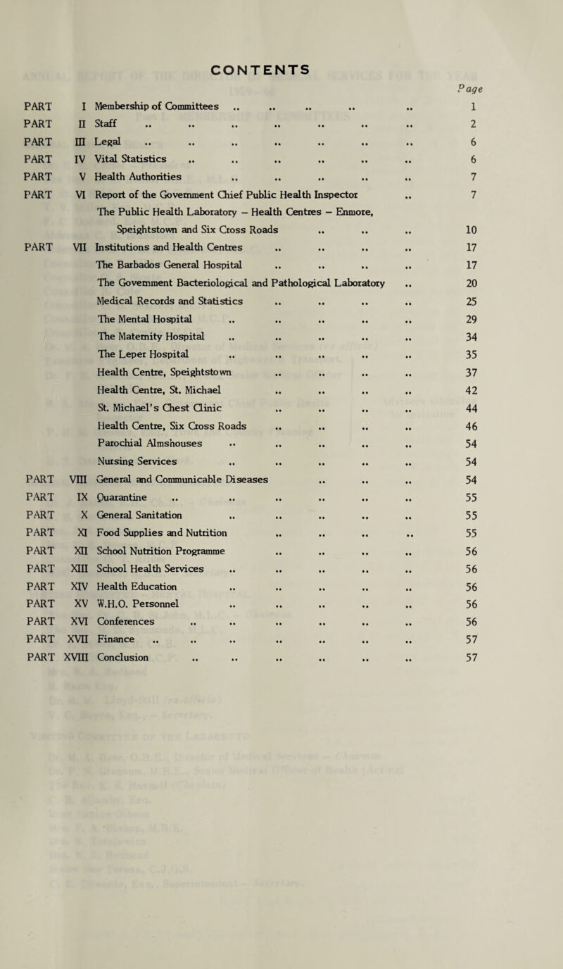 CONTENTS P age PART I Membership of Committees .. .. .. .. .. 1 PART II Staff .. .. .. .. .. .. .. 2 PART HI Legal .. .. .. .. .. .. .. 6 PART IV Vital Statistics .. .. .. .. .. .. 6 PART V Health Authorities .. .. .. .. .. 7 PART VI Report of the Government Chief Public Health Inspector .. 7 The Public Health Laboratory - Health Centres — Enmore, Speightstown and Six Cross Roads .. .. .. 10 PART VII Institutions and Health Centres .. .. .. .. 17 The Barbados General Hospital .. .. .. .. 17 The Government Bacteriological and Pathological Laboratory .. 20 Medical Records and Statistics .. .. .. .. 25 The Mental Hospital .. .. .. .. .. 29 The Maternity Hospital .. .. .. .. .. 34 The Leper Hospital .. .. .. .. .. 35 Health Centre, Speightstown .. .. .. 37 Health Centre, St. Michael .. .. .. .. 42 St. Michael’s Chest Clinic .. .. .. .. 44 Health Centre, Six Cross Roads .. .. .. .. 46 Parochial Almshouses •• .. .. .. .. 54 Nursing Services .. .. .. .. .. 54 PART VIII General and Communicable Diseases .. .. .. 54 PART IX Quarantine .. .. .. .. .. .. 55 PART X General Sanitation .. .. .. .. .. 55 PART XI Food Supplies and Nutrition .. .. .. .. 55 PART XII School Nutrition Programme .. .. .. .. 56 PART XIII School Health Services .. .. .. .. .. 56 PART XIV Health Education .. .. .. .. .. 56 PART XV W.H.O. Personnel .. .. .. .. .. 56 PART XVI Conferences .. .. .. .. .. .. 56 PART XVII Finance. .. .. .. .. 57 PART XVIII Conclusion .. .. .. .. .. .. 57