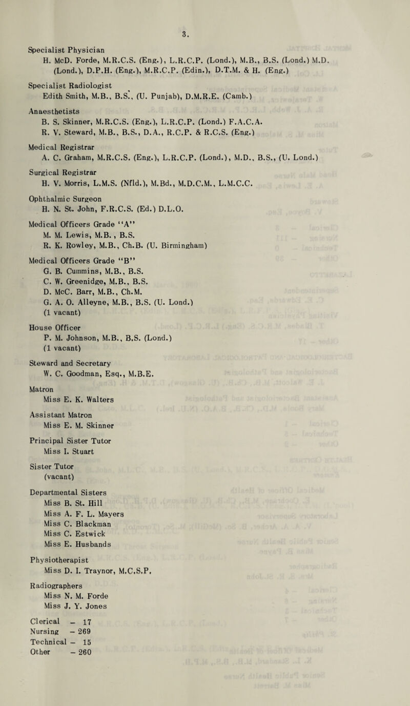 Specialist Physician H. McD. Forde, M.R.C.S. (Eng.), L.R.C.P. (Lond.), M.B., B.S. (Lond.) M.D. (Lond.), D.P.H. (Eng.), M.R.C.P. (Edin.), D.T.M. & H. (Eng.) Specialist Radiologist Edith Smith, M.B., B.S., (U. Punjab), D.M.R.E. (Camb.) Anaesthetists B. S. Skinner, M.R.C.S. (Eng.), L.R.C.P. (Lond.) F.A.C.A. R. V. Steward, M.B., B.S., D.A., R.C.P. & R.C.S. (Eng.) Medical Registrar A. C. Graham, M.R.C.S. (Eng.), L.R.C.P. (Lond.), M.D., B.S., (U. Lond.) Surgical Registrar H. V. Morris, L.M.S. (Nfld.), M.Bd., M.D.C.M., L.M.C.C. Ophthalmic Surgeon H. N. St. John, F.R.C.S. (Ed.) D.L.O. Medical Officers Grade “A” M. M. Lewis, M.B. , B.S. R. K. Rowley, M.B., Ch.B. (U. Birmingham) Medical Officers Grade “B” G. B. Cummins, M.B., B.S. C. W. Greenidge, M.B., B.S. D. McC. Barr, M.B., Ch.M. G. A. 0. Alleyne, M.B., B.S. (U. Lond.) (1 vacant) House Officer P. M. Johnson, M.B., B.S. (Lond.) (1 vacant) Steward and Secretary W. C. Goodman, Esq., M.B.E. Matron Miss E. K. Walters Assistant Matron Miss E. M. Skinner Principal Sister Tutor Miss I. Stuart Sister Tutor (vacant) Departmental Sisters Miss B. St. Hill Miss A. F. L. Mayers Miss C. Blackman Miss C. Estwick Miss E. Husbands Physiotherapist Miss D. I. Traynor, M.C.S.P, Radiographers Miss N. M. Forde Miss J, Y. Jones Clerical _ 17 Nursing — 269 Technical — 15 Other - 260
