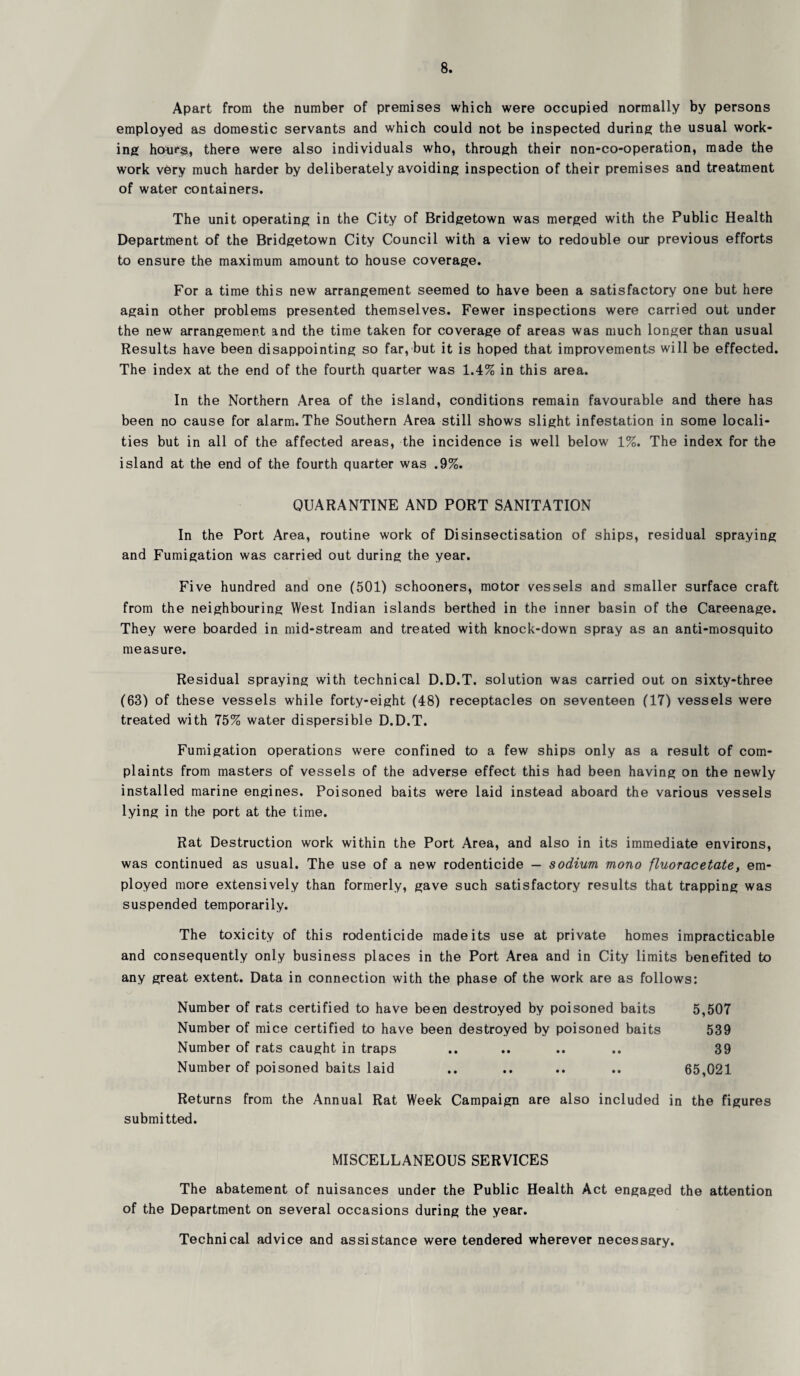 Apart from the number of premises which were occupied normally by persons employed as domestic servants and which could not be inspected during the usual work¬ ing hou*§, there were also individuals who, through their non-co-operation, made the work very much harder by deliberately avoiding inspection of their premises and treatment of water containers. The unit operating in the City of Bridgetown was merged with the Public Health Department of the Bridgetown City Council with a view to redouble our previous efforts to ensure the maximum amount to house coverage. For a time this new arrangement seemed to have been a satisfactory one but here again other problems presented themselves. Fewer inspections were carried out under the new arrangement and the time taken for coverage of areas was much longer than usual Results have been disappointing so far, but it is hoped that improvements will be effected. The index at the end of the fourth quarter was 1.4% in this area. In the Northern Area of the island, conditions remain favourable and there has been no cause for alarm. The Southern Area still shows slight infestation in some locali¬ ties but in all of the affected areas, the incidence is well below 1%. The index for the island at the end of the fourth quarter was .9%. QUARANTINE AND PORT SANITATION In the Port Area, routine work of Disinsectisation of ships, residual spraying and Fumigation was carried out during the year. Five hundred and one (501) schooners, motor vessels and smaller surface craft from the neighbouring West Indian islands berthed in the inner basin of the Careenage. They were boarded in mid-stream and treated with knock-down spray as an anti-mosquito measure. Residual spraying with technical D.D.T. solution was carried out on sixty-three (63) of these vessels while forty-eight (48) receptacles on seventeen (17) vessels were treated with 75% water dispersible D.D.T. Fumigation operations were confined to a few ships only as a result of com¬ plaints from masters of vessels of the adverse effect this had been having on the newly installed marine engines. Poisoned baits were laid instead aboard the various vessels lying in the port at the time. Rat Destruction work within the Port Area, and also in its immediate environs, was continued as usual. The use of a new rodenticide — sodium mono fluoracetate, em¬ ployed more extensively than formerly, gave such satisfactory results that trapping was suspended temporarily. The toxicity of this rodenticide made its use at private homes impracticable and consequently only business places in the Port Area and in City limits benefited to any great extent. Data in connection with the phase of the work are as follows: Number of rats certified to have been destroyed by poisoned baits 5,507 Number of mice certified to have been destroyed by poisoned baits 539 Number of rats caught in traps .. .. .. .. 39 Number of poisoned baits laid .. .. .. .. 65,021 Returns from the Annual Rat Week Campaign are also included in the figures submitted. MISCELLANEOUS SERVICES The abatement of nuisances under the Public Health Act engaged the attention of the Department on several occasions during the year. Technical advice and assistance were tendered wherever necessary.