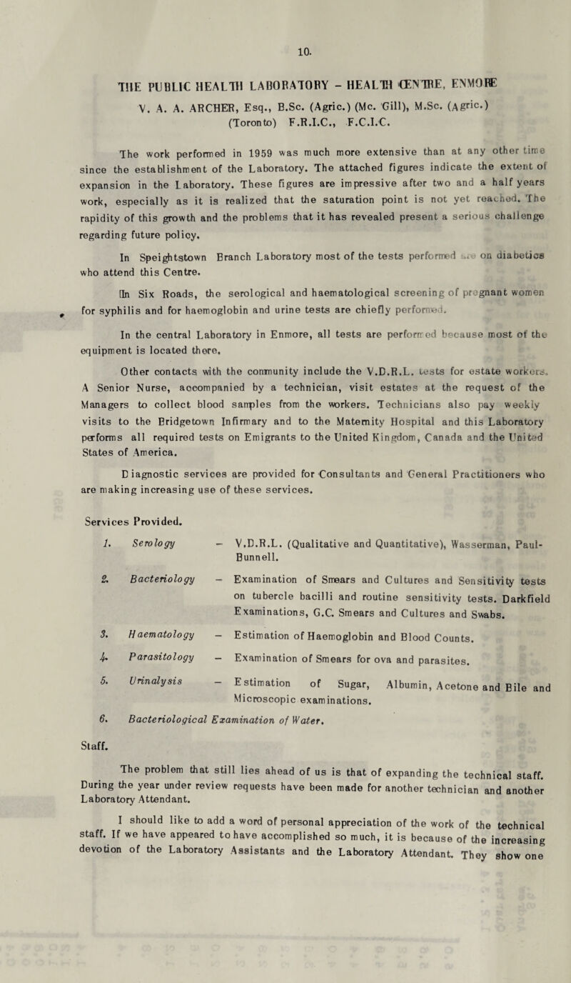 THE PUBLIC HEALTH LABORATORY - HEALTH CENTRE, ENMORE V. A. A. ARCHER, Esq., B.Sc. (Agric.) (Me. Gill), M.Sc. (Agric-) (Toronto) F.R.I.C., F.C.I.C. The work performed in 1959 was much more extensive than at any other time since the establishment of the Laboratory. The attached figures indicate the extent oi expansion in the Laboratory. These Figures are impressive after two and a half years work, especially as it is realized that the saturation point is not yet reached. The rapidity of this growth and the problems that it has revealed present a serious challenge regarding future policy. In Speightstown Branch Laboratory most of the tests performed on diabetics who attend this Centre. (In Six Roads, the serological and haematological screening of pregnant women for syphilis and for haemoglobin and urine tests are chiefly performed. In the central Laboratory in Enmore, all tests are performed because most of the equipment is located there. Other contacts with the community include the V.D.R.L. tests for estate workers. A Senior Nurse, accompanied by a technician, visit estates at the request of the Managers to collect blood sanples from the workers. Technicians also pay weekly visits to the Bridgetown Infirmary and to the Maternity Hospital and this Laboratory performs all required tests on Emigrants to the United Kingdom, Canada and the United States of America. Diagnostic services are provided for Consultants and General Practitioners who are making increasing use of these services. Services Provided. 1. 2. 3. 4- 5. 6. Serology V.D.R.L. (Qualitative and Quantitative), Wasserman, Paul Bunnell. Bacteriology H aematology Parasitology Urinalysis Examination of Smears and Cultures and Sensitivity tests on tubercle bacilli and routine sensitivity tests. Darkfield Examinations, G.C. Smears and Cultures and Swabs. Estimation of Haemoglobin and Blood Counts. Examination of Smears for ova and parasites. Estimation of Sugar, Albumin, Acetone and Bile and Microscopic examinations. Bacteriological Examination of Water. Staff. The problem that still lies ahead of us is that of expanding the technical staff. During the year under review requests have been made for another technician and another Laboratory Attendant. I should like to add a word of personal appreciation of the work of the technical staff. If we have appeared to have accomplished so much, it is because of the increasing devotion of the Laboratory Assistants and the Laboratory Attendant. They show one
