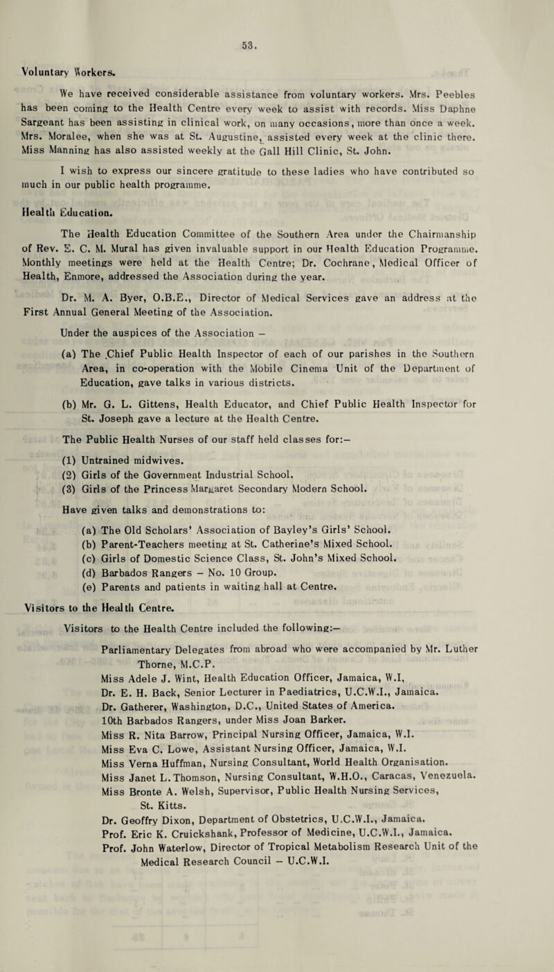 Voluntary Workers. We have received considerable assistance from voluntary workers. Mrs. Peebles has been coining to the Health Centre every week to assist with records. Miss Daphne Sargeant has been assisting in clinical work, on many occasions, more than once a week. Mrs. Moralee, when she was at St. Augustine, assisted every week at the clinic there. Miss Manning has also assisted weekly at the Gall Hill Clinic, St. John. I wish to express our sincere gratitude to these ladies who have contributed so much in our public health programme. Health Education. The Health Education Committee of the Southern Area under the Chairmanship of Rev. E. C. M. Mural has given invaluable support in our Health Education Programme. Monthly meetings were held at the Health Centre; Dr. Cochrane, Medical Officer of Health, Enmore, addressed the Association during the year. Dr. M. A. Byer, O.B.E., Director of Medical Services gave an address at the First Annual General Meeting of the Association. Under the auspices of the Association — I1' A .... '»J . ' ( (a) The .Chief Public Health Inspector of each of our parishes in the Southern Area, in co-operation with the Mobile Cinema Unit of the Department of Education, gave talks in various districts. (b) Mr. G. L. Gittens, Health Educator, and Chief Public Health Inspector for St. Joseph gave a lecture at the Health Centre. The Public Health Nurses of our staff held classes for:- (1) Untrained midwives. (2) Girls of the Government Industrial School. (3) Girls of the Princess Margaret Secondary Modern School. Have given talks and demonstrations to: (a) The Old Scholars’ Association of Bayley’s Girls’ School. (b) Parent-Teachers meeting at St. Catherine’s Mixed School. (c) Girls of Domestic Science Class, St. John’s Mixed School. (d) Barbados Rangers — No. 10 Group. (e) Parents and patients in waiting hall at Centre. Visitors to the Health Centre. Visitors to the Health Centre included the following:— Parliamentary Delegates from abroad who were accompanied by Mr. Luther Thorne, M.C.P. Miss Adele J. Wint, Health Education Officer, Jamaica, W.I, - Dr. E. H. Back, Senior Lecturer in Paediatrics, U.C.W.I., Jamaica. Dr. Gatherer, Washington, D.C., United States of America. 10th Barbados Rangers, under Miss Joan Barker. Miss R. Nita Barrow, Principal Nursing Officer, Jamaica, W.I. Miss Eva C. Lowe, Assistant Nursing Officer, Jamaica, W.I. Miss Verna Huffman, Nursing Consultant, World Health Organisation. Miss Janet L. Thomson, Nursing Consultant, W.H.O., Caracas, Venezuela. Miss Bronte A. Welsh, Supervisor, Public Health Nursing Services, St. Kitts. Dr. Geoffry Dixon, Department of Obstetrics, U.C.W.I., Jamaica. Prof. Eric K. Cruickshank, Professor of Medicine, U.C.W.I., Jamaica. Prof. John Waterlow, Director of Tropical Metabolism Research Unit of the Medical Research Council — U.C.W.I.