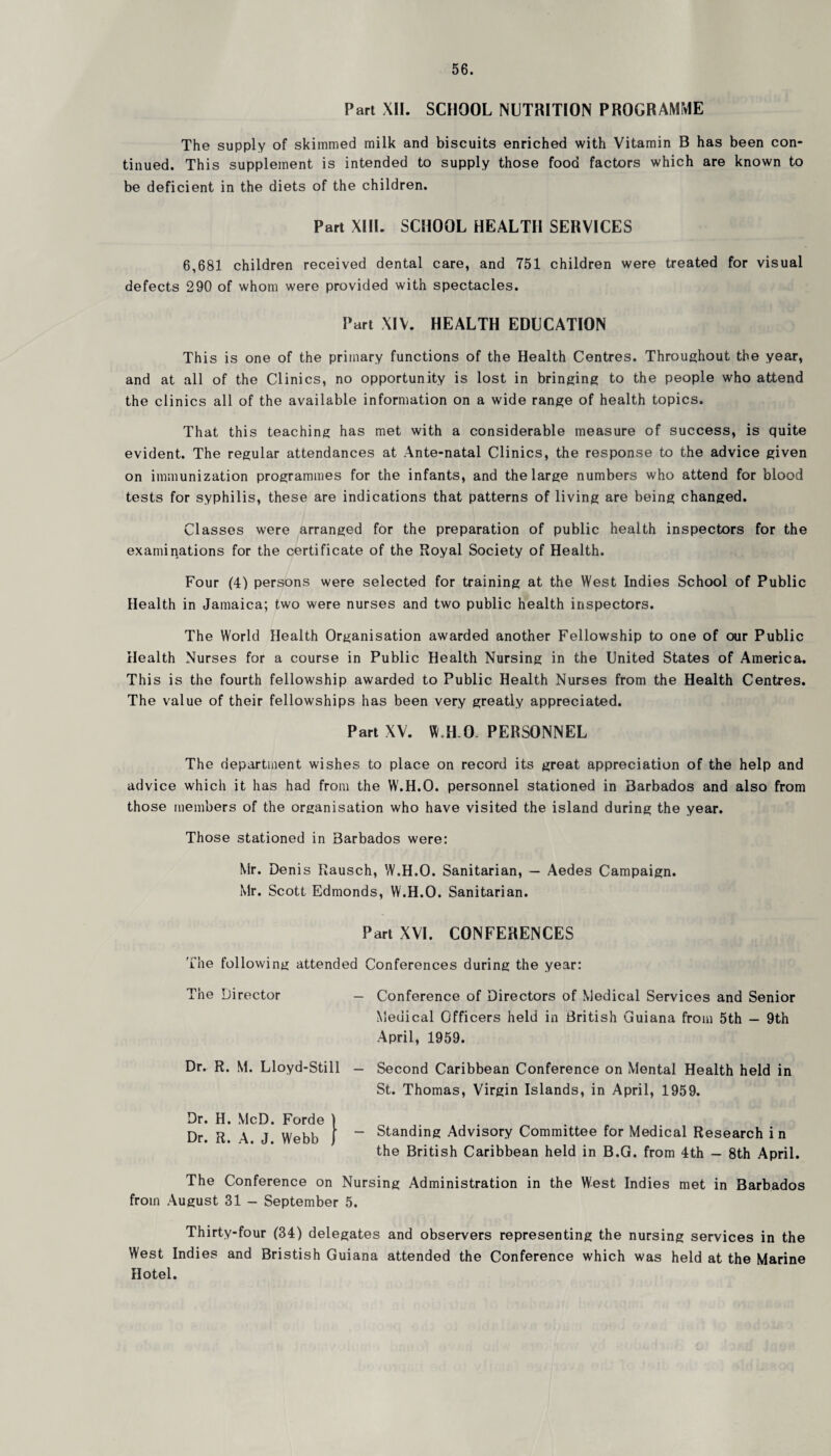 Part XII. SCHOOL NUTRITION PROGRAMME The supply of skimmed milk and biscuits enriched with Vitamin B has been con¬ tinued. This supplement is intended to supply those food factors which are known to be deficient in the diets of the children. Part XIII. SCHOOL HEALTH SERVICES 6,681 children received dental care, and 751 children were treated for visual defects 290 of whom were provided with spectacles. Part XIV. HEALTH EDUCATION This is one of the primary functions of the Health Centres. Throughout the year, and at all of the Clinics, no opportunity is lost in bringing to the people who attend the clinics all of the available information on a wide range of health topics. That this teaching has met with a considerable measure of success, is quite evident. The regular attendances at Ante-natal Clinics, the response to the advice given on immunization programmes for the infants, and the large numbers who attend for blood tests for syphilis, these are indications that patterns of living are being changed. Classes were arranged for the preparation of public health inspectors for the examinations for the certificate of the Royal Society of Health. Four (4) persons were selected for training at the West Indies School of Public Health in Jamaica; two were nurses and two public health inspectors. The World Health Organisation awarded another Fellowship to one of our Public Health Nurses for a course in Public Health Nursing in the United States of America. This is the fourth fellowship awarded to Public Health Nurses from the Health Centres. The value of their fellowships has been very greatly appreciated. Part XV. W.H.CF PERSONNEL The department wishes to place on record its great appreciation of the help and advice which it has had from the W.H.O. personnel stationed in Barbados and also from those members of the organisation who have visited the island during the year. Those stationed in Barbados were: Mr. Denis Rausch, W.H.O. Sanitarian, — Aedes Campaign. Mr. Scott Edmonds, W.H.O. Sanitarian. Part XVI. CONFERENCES Flie following attended Conferences during the year: The Director — Conference of Directors of Medical Services and Senior Medical Officers held in British Guiana from 5th — 9th April, 1959. Dr. R. M. Lloyd-Still - Second Caribbean Conference on Mental Health held in St. Thomas, Virgin Islands, in April, 1959. Dr. H. McD. Forde | Dr. R. \ J Webb j “ Standing Advisory Committee for Medical Research i n the British Caribbean held in B.G. from 4th - 8th April. The Conference on Nursing Administration in the West Indies met in Barbados from August 31 - September 5. Thirty-four (34) delegates and observers representing the nursing services in the West Indies and Bristish Guiana attended the Conference which was held at the Marine Hotel.