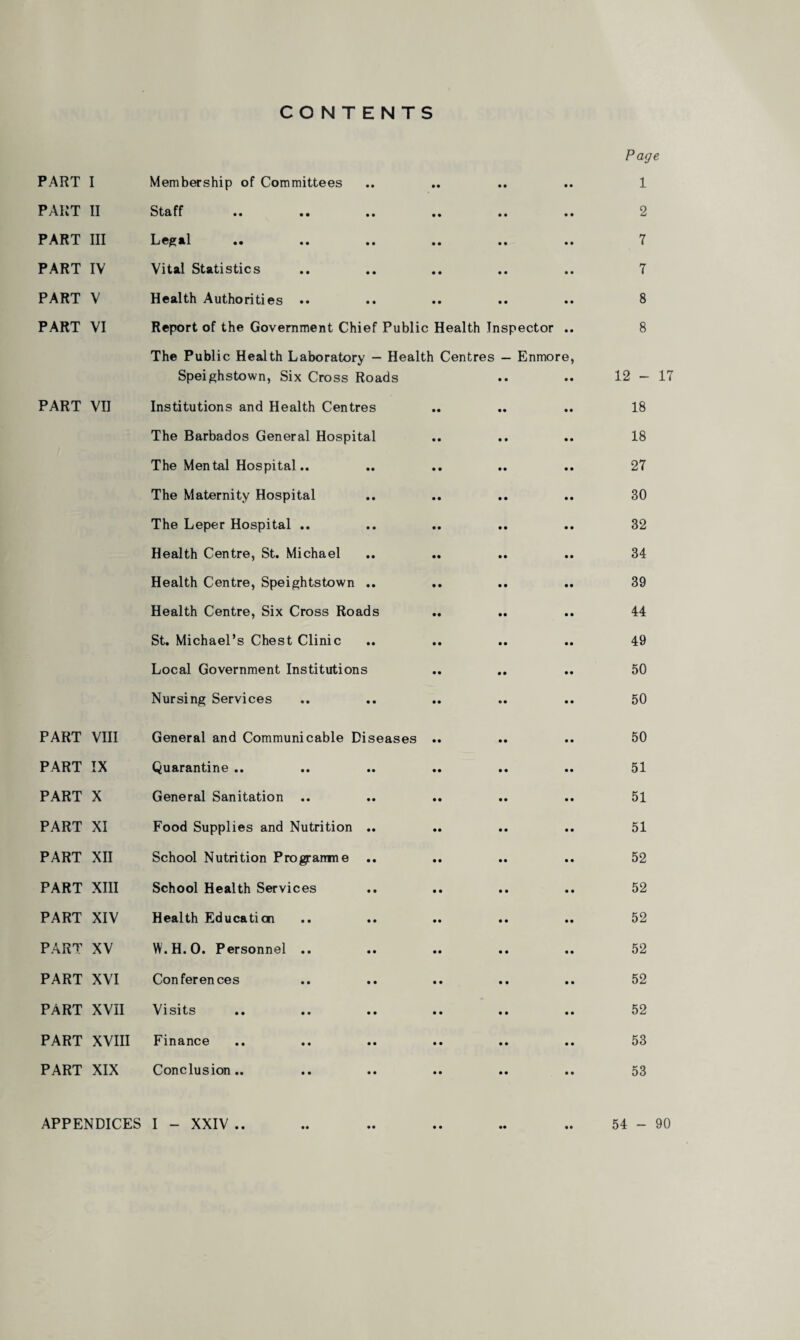 CONTENTS Page PART I Membership of Committees • • • • • • 1 PART II Staff • • • • 2 PART III Legal «• «. «» • • • • 7 PART IV Vital Statistics • • • • 7 PART V Health Authorities • • .. • • • • 8 PART VI Report of the Government Chief Public Health Inspector 8 The Public Health Laboratory — Health Centres — Enmore, Speighstown, Six Cross Roads 12 - PART VII Institutions and Health Centres 18 The Barbados General Hospital 18 The Mental Hospital.. 27 The Maternity Hospital 30 The Leper Hospital .. 32 Health Centre, St. Michael 34 Health Centre, Speightstown .. 39 Health Centre, Six Cross Roads 44 St. Michael’s Chest Clinic 49 Local Government Institutions 50 Nursing Services 50 PART VIII General and Communicable Diseases 50 PART IX Quarantine .. 51 PART X General Sanitation .. 51 PART XI Food Supplies and Nutrition .. 51 PART XII School Nutrition Programme 52 PART XIII School Health Services 52 PART XIV Health Education 52 PART XV W.H.O. Personnel .. 52 PART XVI Conferences 52 PART XVII Visits 52 PART XVIII Finance 53 PART XIX Conclusion.. 53 APPENDICES I - XXIV • • 54 - 90