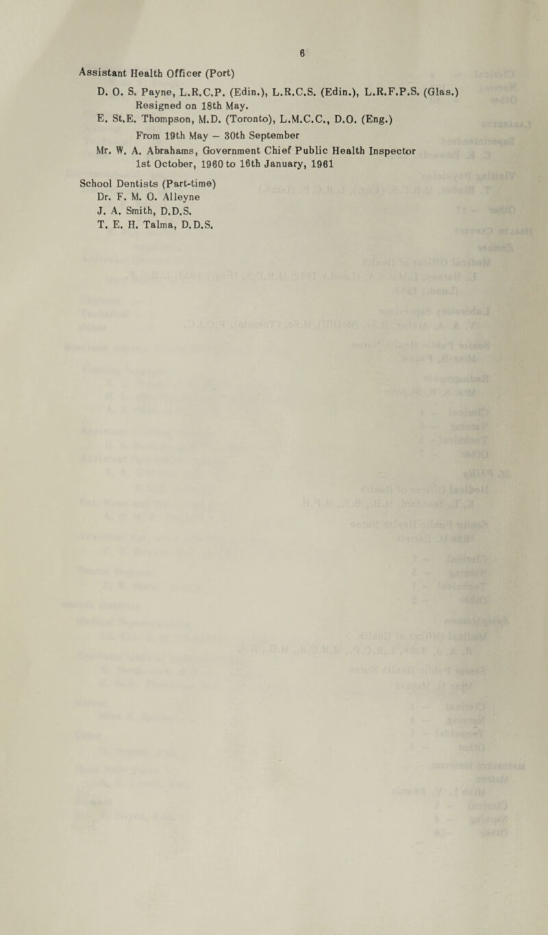 Assistant Health Officer (Port) D. 0. S. Payne, L.R.C.P. (Edin.), L.R.C.S. (Edin.), L.R.F.P.S. (Glas.) Resigned on 18th May. E. St.E. Thompson, M.D. (Toronto), L.M.C.C., D.O. (Eng.) From 19th May — 30th September Mr. W. A. Abrahams, Government Chief Public Health Inspector 1st October, 1960 to 16th January, 1961 School Dentists (Part-time) Dr. F. M. 0. Alleyne J. A. Smith, D.D.S. T. E. H. Talma, D.D.S.