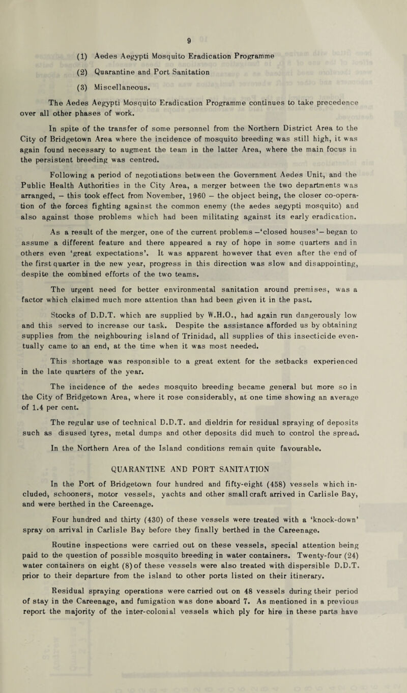 (1) Aedes Aegypti Mosquito Eradication Programme (2) Quarantine and Port Sanitation (3) Miscellaneous. The Aedes Aegypti Mosquito Eradication Programme continues to take precedence over all other phases of work. In spite of the transfer of some personnel from the Northern District Area to the City of Bridgetown Area where the incidence of mosquito breeding was still high, it was again found necessary to augment the team in the latter Area, where the main focus in the persistent breeding was centred. Following a period of negotiations between the Government Aedes Unit, and the Public Health Authorities in the City Area, a merger between the two departments was arranged, — this took effect from November, 1960 — the object being, the closer co-opera¬ tion of the forces fighting against the common enemy (the aedes aegypti mosquito) and also against those problems which had been militating against its early eradication. As a result of the merger, one of the current problems—‘closed houses’—began to assume a different feature and there appeared a ray of hope in some quarters and in others even ‘great expectations’. It was apparent however that even after the end of the first quarter in the new year, progress in this direction was slow and disappointing, despite the combined efforts of the two teams. The urgent need for better environmental sanitation around premises, was a factor which claimed much more attention than had been given it in the past. Stocks of D.D.T. which are supplied by W.H.O., had again run dangerously low and this served to increase our task. Despite the assistance afforded us by obtaining supplies from the neighbouring island of Trinidad, all supplies of this insecticide even¬ tually came to an end, at the time when it was most needed. This shortage was responsible to a great extent for the setbacks experienced in the late quarters of the year. The incidence of the aedes mosquito breeding became general but more so in the City of Bridgetown Area, where it rose considerably, at one time showing an average of 1.4 per cent. The regular use of technical D.D.T. and dieldrin for residual spraying of deposits such as disused tyres, metal dumps and other deposits did much to control the spread. In the Northern Area of the Island conditions remain quite favourable. QUARANTINE AND PORT SANITATION In the Port of Bridgetown four hundred and fifty-eight (458) vessels which in¬ cluded, schooners, motor vessels, yachts and other small craft arrived in Carlisle Bay, and were berthed in the Careenage. Four hundred and thirty (430) of these vessels were treated with a ‘knock-down’ spray on arrival in Carlisle Bay before they finally berthed in the Careenage. Routine inspections were carried out on these vessels, special attention being paid to the question of possible mosquito breeding in water containers. Twenty-four (24) water containers on eight (8) of these vessels were also treated with dispersible D.D.T. prior to their departure from the island to other ports listed on their itinerary. Residual spraying operations were carried out on 48 vessels during their period of stay in the Careenage, and fumigation was done aboard 7. As mentioned in a previous report the majority of the inter-colonial vessels which ply for hire in these parts have