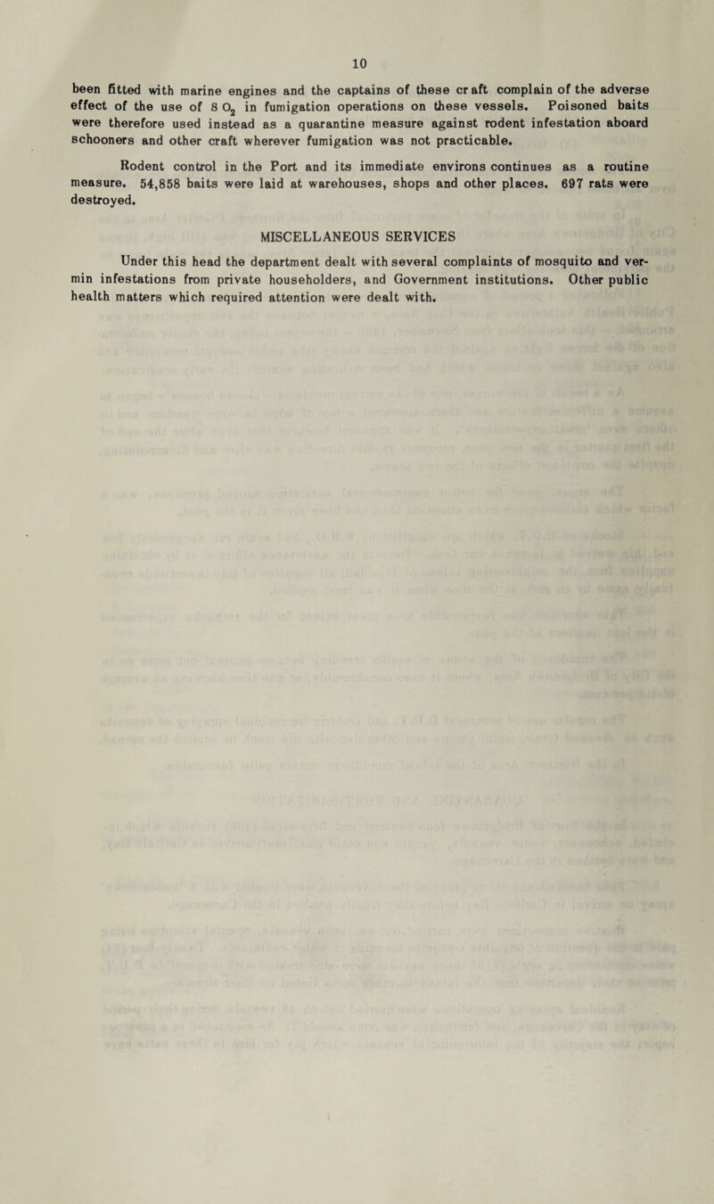 been fitted with marine engines and the captains of these craft complain of the adverse effect of the use of S 02 in fumigation operations on these vessels. Poisoned baits were therefore used instead as a quarantine measure against rodent infestation aboard schooners and other craft wherever fumigation was not practicable. Rodent control in the Port and its immediate environs continues as a routine measure. 54,858 baits were laid at warehouses, shops and other places. 697 rats were destroyed. MISCELLANEOUS SERVICES Under this head the department dealt with several complaints of mosquito and ver¬ min infestations from private householders, and Government institutions. Other public health matters which required attention were dealt with.