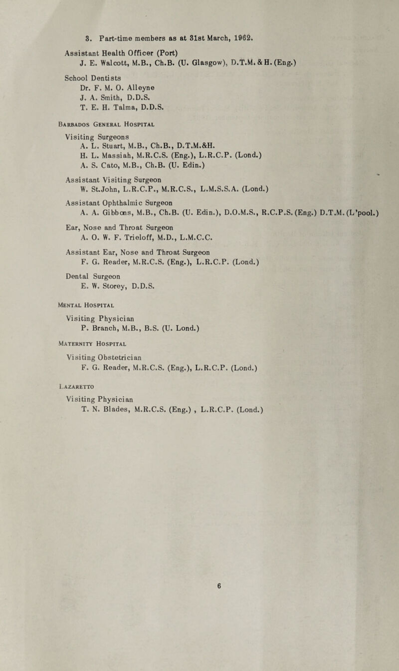 3. Part-time members as at 31st March, 1962. Assistant Health Officer (Port) J. E. Walcott, M.B., Ch.B. (U. Glasgow), D.T.M. & H. (Eng.) School Dentists Dr. F. M. 0. Alleyne J» A. Smith, D.D.S. T. E. H. Talma, D.D.S. Barbados General Hospital Visiting Surgeons A. L. Stuart, M.B., Ch.B., D.T.M.&H. H. L. Massiah, M.R.C.S. (Eng.), L.R.C.P. (Lond.) A. S. Cato, M.B., Ch.B. (U. Edin.) *• Assistant Visiting Surgeon W. St.John, L.R.C.P., M.R.C.S., L.M.S.S.A. (Lond.) Assistant Ophthalmic Surgeon A. A. Gibbons, M.B., Ch.B. (U. Edin.), D.O.M.S., R.C.P.S. (Eng.) D.T.M. (L’pool.) Ear, Nose and Throat Surgeon A. 0. W. F. Trieloff, M.D., L.M.C.C. Assistant Ear, Nose and Throat Surgeon F. G. Reader, M.R.C.S. (Eng.), L.R.C.P. (Lond.) Dental Surgeon E. W. Storey, D.D.S. Mental Hospital Visiting Physician P. Branch, M.B., B.S. (U. Lond.) Maternity Hospital Visiting Obstetrician F. G. Reader, M.R.C.S. (Eng.), L.R.C.P. (Lond.) Lazaretto Visiting Physician T. N. Blades, M.R.C.S. (Eng.) , L.R.C.P. (Lond.)