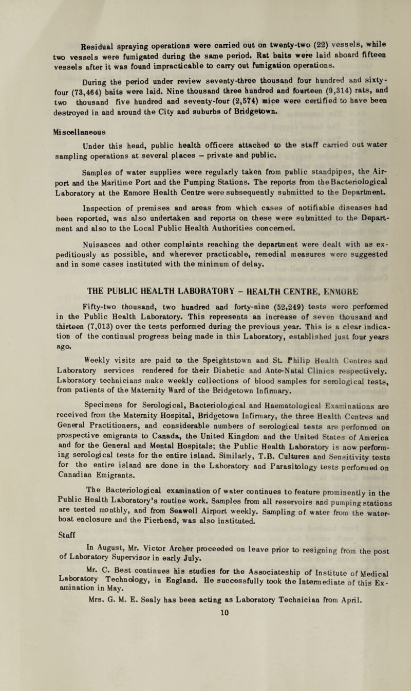 Residual spraying operations were carried out on twenty-two (22) vessels, while two vessels were fumigated during the same period. Rat baits were laid aboard fifteen vessels after it was found impracticable to carry out fumigation operations. During the period under review seventy-three thousand four hundred and sixty- four (73,464) baits were laid. Nine thousand three hundred and fourteen (9,314) rats, and two thousand five hundred and seventy-four (2,574) mice were certified to have been destroyed in and around the City and suburbs of Bridgetown. Miscellaneous Under this head, public health officers attached to the staff carried out water sampling operations at several places — private and public. Samples of water supplies were regularly taken from public standpipes, the Air¬ port and the Maritime Port and the Pumping Stations. The reports from the Bacteriological Laboratory at the Enmore Health Centre were subsequently submitted to the Department. Inspection of premises and areas from which cases of notifiable diseases had been reported, was also undertaken and reports on these were submitted to the Depart¬ ment and also to the Local Public Health Authorities concerned. Nuisances and other complaints reaching the department were dealt with as ex¬ peditiously as possible, and wherever practicable, remedial measures were suggested and in some cases instituted with the minimum of delay. THE PUBLIC HEALTH LABORATORY - HEALTH CENTRE, ENMORE Fifty-two thousand, two hundred and forty-nine (52,249) tests were performed in the Public Health Laboratory. This represents an increase of seven thousand and thirteen (7,013) over the tests performed during the previous year. This is a clear indica¬ tion of the continual progress being made in this Laboratory, established just four years ago. Weekly visits are paid to the Speightstown and St. Philip Health Centres and Laboratory services rendered for their Diabetic and Ante-Natal Clinics respectively. Laboratory technicians make weekly collections of blood samples for serological tests, from patients of the Maternity Ward of the Bridgetown Infirmary. Specimens for Serological, Bacteriological and Haematological Examinations are received from the Maternity Hospital, Bridgetown Infirmary, the three Health Centres and General Practitioners, and considerable numbers of serological tests are performed on prospective emigrants to Canada, the United Kingdom and the United States of America and for the General and Mental Hospitals; the Public Health Laboratory is now perform¬ ing serological tests for the entire island. Similarly, T.B. Cultures and Sensitivity tests for the entire island are done in the Laboratory and Parasitology tests performed on Canadian Emigrants. The Bacteriological examination of water continues to feature prominently in the Public Health Laboratory’s routine work. Samples from all reservoirs and pumping stations are tested monthly, and from Seawell Airport weekly. Sampling of water from the water- boat enclosure and the Pierhead, was also instituted. Staff In August, Mr. Victor Archer proceeded on leave prior to resigning from the post of Laboratory Supervisor in early July. Mr. C. Best continues his studies for the Associateship of Institute of Medical Laboratory Technology, in England. He successfully took the Intermediate of this Ex¬ amination in May. Mrs. G. M. E. Sealy has been acting as Laboratory Technician from April.