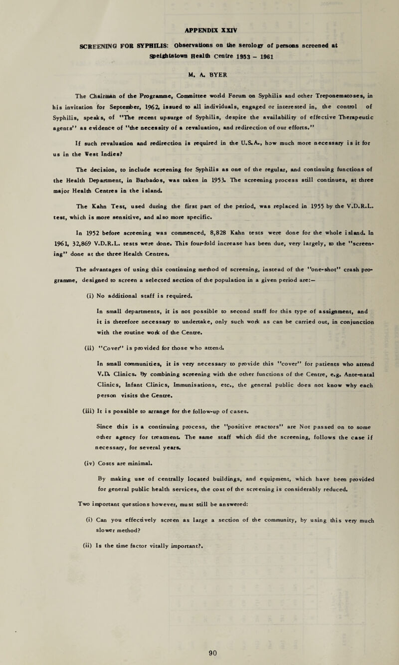 SCREENING FOR SYPHILIS: Observations on the serology of persons screened at Speightstown Health centre 1953 - ig@i M. A. BYER The Chairman of the Programme, Committee world Forum on Syphilis and other Treponematoses, in his invitation for September, 1962, issued to all individuals, engaged or interested in, the control of Syphilis, speaks, of The recent upsurge of Syphilis, despite the availability of effective Therapeutic agents as evidence of the necessity of a revaluation, and redirection of our efforts.” If such revaluation and redirection is required in the U.S.A., how much more necessary is it for us in the West Indies? The decision, to include screening for Syphilis as one of the regular, and continuing functions of the Health Department, in Barbados, was taken in 1953. The screening process still continues, at three major Health Centres in the island. The Kahn Test, used during the first part of the period, was replaced in 1955 by the V.D.R.L. test, which is more sensitive, and also more specific. In 1952 before screening was commenced, 8,828 Kahn tests were done for the whole island. In 1961, 32,869 V.D.R.L. tests were done. This four-fold increase has been due, very largely, to the screen¬ ing” done at the three Health Centres. The advantages of using this continuing method of screening, instead of the ”one-shot” crash pro¬ gramme, designed to screen a selected section of the population in a given period are:— (i) No additional staff is required. In small departments, it is not possible to second staff for this type of assignment, and it is therefore necessary to undertake, only such work as can be carried out, in conjunction with the routine work of the Centre. (ii) Cover” is provided for those who attend. In small communities, it is very necessary to provide this cover” for patients who attend V.D. Clinics. By combining screening with the other functions of the Centre, e.g. Ante-natal Clinics, Infant Clinics, Immunisations, etc., the general public does not know why each person visits the Gentre. (iii) It is possible to arrange for the follow-up of cases. Since this is a continuing process, the positive reactors” are Not passed on to some other agency for treatment. The same staff which did the screening, follows the case if necessary, for several years. (iv) Costs are minimal. By making use of centrally located buildings, and equipment, which have been provided for general public health services, the cost of the screening is considerably reduced. Two important questions however, must still be answered: (i) Can you effectively screen as large a section of the community, by using this very much slower method? (ii) Is the time factor vitally important?.