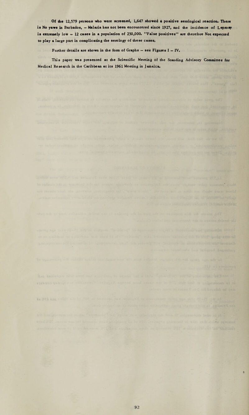 Of the 12,579 persona who were screened, 1,647 showed * positive serological reaction. There is No yaws in Barbados, — Malaria has not been encountered since 1927, and the incidence of Leprosy is extremely low — 12 cases in a population of 230,000. False positives are therefore Not expected to play a large part in complicating the serology of these cases. Further details are shown in the form of Graphs — see Figures I — IV. This paper was presented at the Scientific Meeting of the Standing Advisory Committee for Medical Research in the Caribbean at its 1961 Meeting in Jamaica.