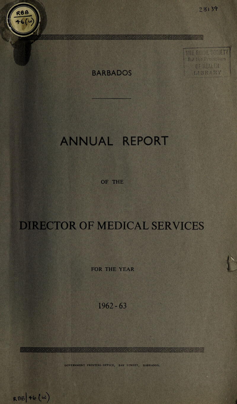 281 5'^* R6& ■■ BARBADOS 7 M r, i ■ ■ iii: .. ■ ■ ( fv/th ,i r ■■ i ■ OF li[.u i .. 1 '• : i tj'.. ANNUAL REPORT OF THE V. DIRECTOR OF MEDICAL SERVICES FOR THE YEAR 1962-63 '>V'- So''=-- % ■ GOVERNMENT PRINTING OFFICE, BAY STREET, BARBADOS. RM +fe.
