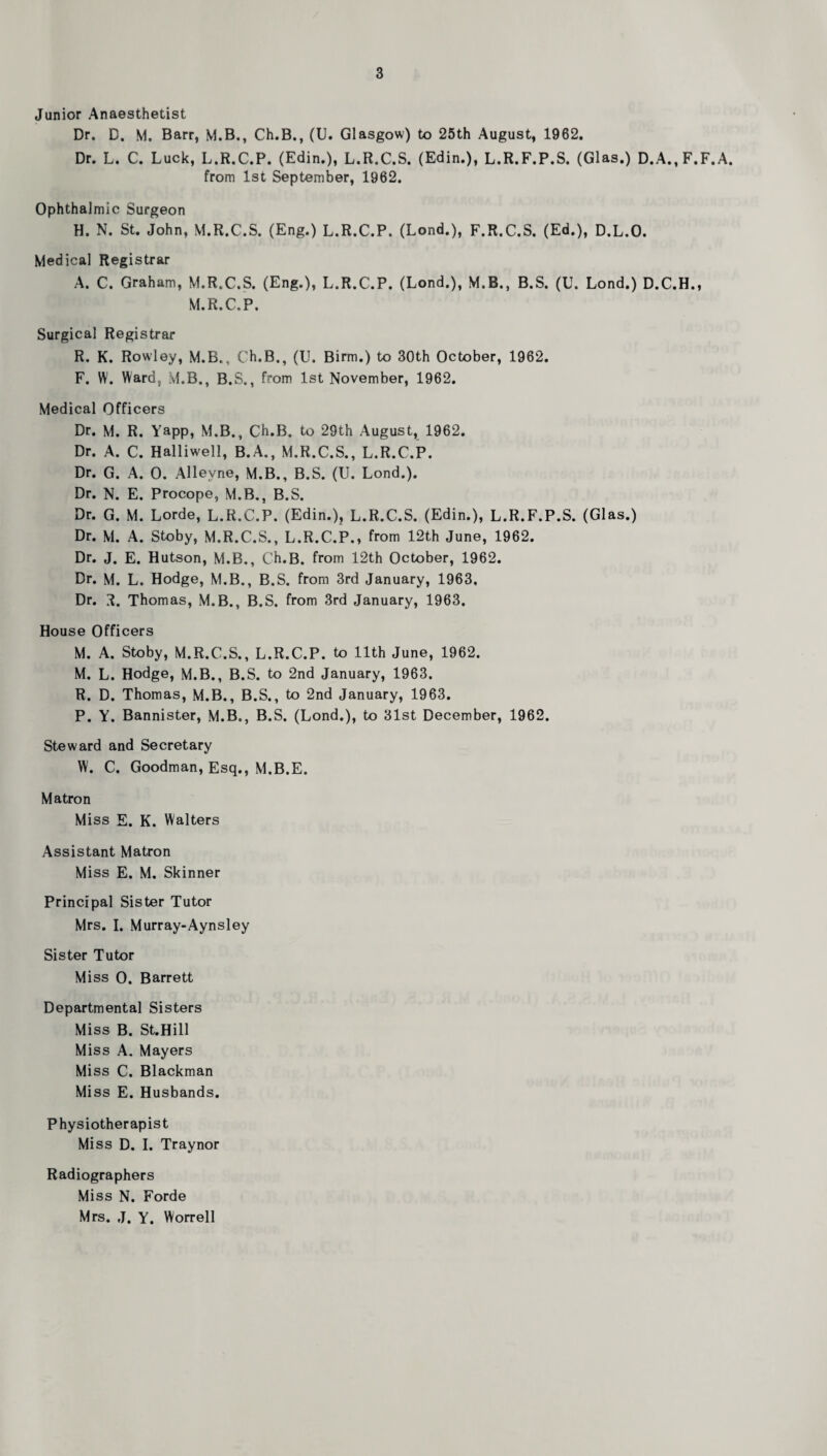 Junior Anaesthetist Dr. D. M. Barr, M.B., Ch.B., (U. Glasgow) to 25th August, 1962, Dr. L. C. Luck, L.R.C.P. (Edin.), L.R.C.S. (Edin.), L.R.F.P.S. (Glas.) D.A.,F.F.A. from 1st September, 1962. Ophthalmic Surgeon H. N. St. John, M.R.C.S. (Eng.) L.R.C.P. (Lond.), F.R.C.S. (Ed.), D.L.O. Medical Registrar A. C. Graham, M.R.C.S. (Eng.), L.R.C.P. (Lond.), M.B., B.S. (U. Lond.) D.C.H., M.R.C.P. Surgical Registrar R. K. Rowley, M.B., Ch.B., (U. Birm.) to 30th October, 1962. F. W. Ward, M.B., B.S., from 1st November, 1962. Medical Officers Dr. M. R. Yapp, M.B., Ch.B. to 29th August, 1962. Dr. A. C. Halliwell, B.A., M.R.C.S., L.R.C.P. Dr. G. A. 0. Alleyne, M.B., B.S. (U. Lond.). Dr. N. E. Procope, M.B,, B.S. Dr. G. M. Lorde, L.R.C.P. (Edin.), L.R.C.S. (Edin.), L.R.F.P.S. (Glas.) Dr. M. A. Stoby, M.R.C.S., L.R.C.P., from 12th June, 1962. Dr, J. E. Hutson, M.B., Ch.B. from 12th October, 1962. Dr. M. L. Hodge, M.B., B.S. from 3rd January, 1963. Dr. 3.. Thomas, M.B., B.S. from 3rd January, 1963, House Officers M. A. Stoby, M.R.C.S., L.R.C.P. to 11th June, 1962. M. L. Hodge, M.B., B.S. to 2nd January, 1963. R. D. Thomas, M.B., B.S., to 2nd January, 1963. P. Y. Bannister, M.B., B.S. (Lond.), to 31st December, 1962. Steward and Secretary W. C. Goodman, Esq., M.B.E. Matron Miss E. K. Walters Assistant Matron Miss E. M. Skinner Principal Sister Tutor Mrs, I. Murray-Aynsley Sister Tutor Miss 0. Barrett Departmental Sisters Miss B. St.Hill Miss A. Mayers Miss C. Blackman Mi ss E. Husbands. Physiotherapist Miss D. I. Traynor Radiographers Miss N. Forde Mrs. J. Y. Worrell