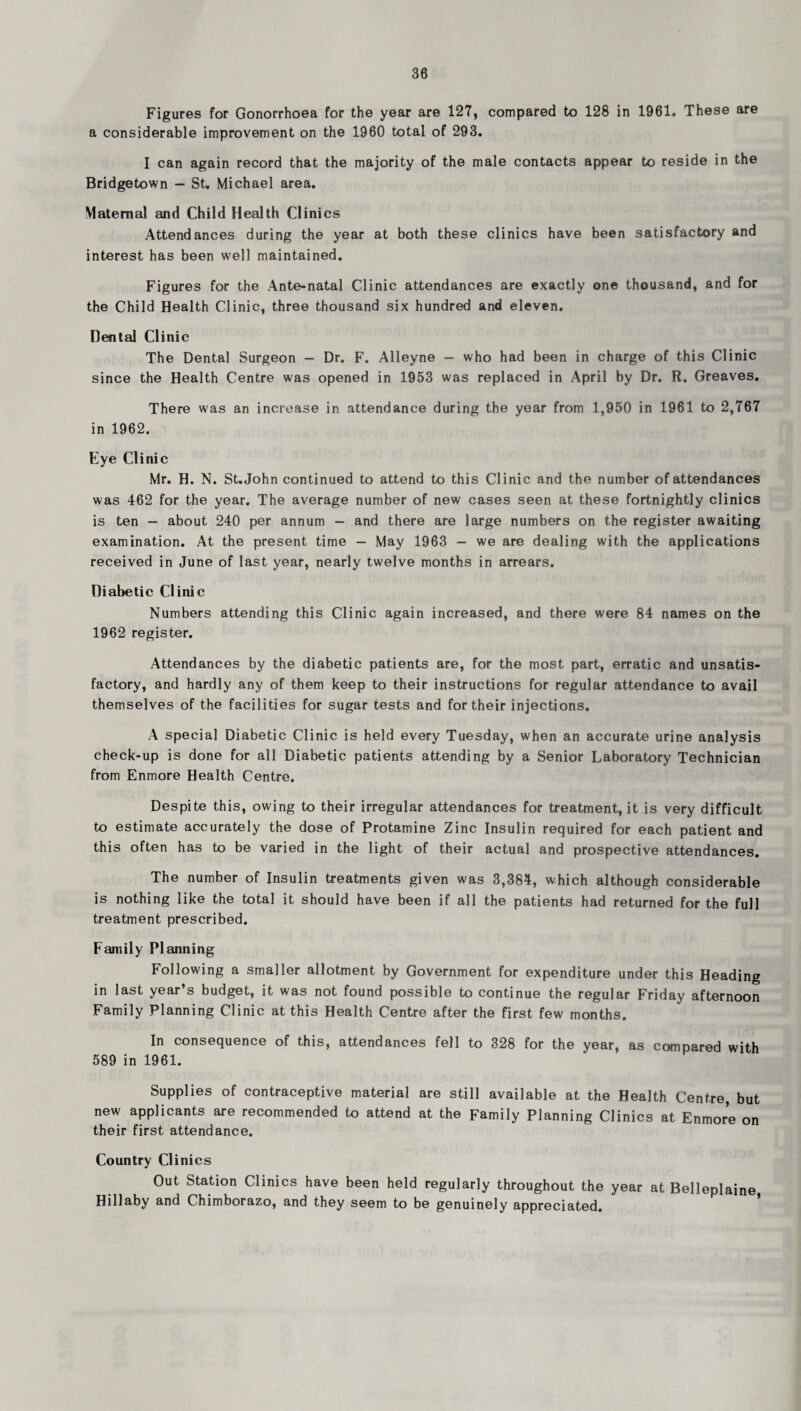 Figures for Gonorrhoea for the year are 127, compared to 128 in 1961. These are a considerable improvement on the 1960 total of 293. I can again record that the majority of the male contacts appear to reside in the Bridgetown — St. Michael area. Maternal and Child Health Clinics Attendances during the year at both these clinics have been satisfactory and interest has been well maintained. Figures for the Ante-natal Clinic attendances are exactly one thousand, and for the Child Health Clinic, three thousand six hundred and eleven. Dental Clinic The Dental Surgeon - Dr. F. Alleyne - who had been in charge of this Clinic since the Health Centre was opened in 1953 was replaced in April by Dr. R. Greaves, There was an increase in attendance during the year from 1,950 in 1961 to 2,767 in 1962, Eye Clinic Mr. H. N. St.John continued to attend to this Clinic and the number of attendances was 462 for the year. The average number of new cases seen at these fortnightly clinics is ten — about 240 per annum - and there are large numbers on the register awaiting examination. At the present time — May 1963 — we are dealing with the applications received in June of last year, nearly twelve months in arrears. Diabetic Clinic Numbers attending this Clinic again increased, and there were 84 names on the 1962 register. Attendances by the diabetic patients are, for the most part, erratic and unsatis¬ factory, and hardly any of them keep to their instructions for regular attendance to avail themselves of the facilities for sugar tests and for their injections. A special Diabetic Clinic is held every Tuesday, when an accurate urine analysis check-up is done for all Diabetic patients attending by a Senior Laboratory Technician from Enmore Health Centre. Despite this, owing to their irregular attendances for treatment, it is very difficult to estimate accurately the dose of Protamine Zinc Insulin required for each patient and this often has to be varied in the light of their actual and prospective attendances. The number of Insulin treatments given was 3,384, which although considerable is nothing like the total it should have been if all the patients had returned for the full treatment prescribed. Family Pleinning Following a smaller allotment by Government for expenditure under this Heading in last year’s budget, it was not found possible to continue the regular Friday afternoon Family Planning Clinic at this Health Centre after the first few months. In consequence of this, attendances fell to 328 for the year, as compared with 589 in 1961. Supplies of contraceptive material are still available at the Health Centre but new applicants are recommended to attend at the Family Planning Clinics at Enmore on their first attendance. Country Clinics Out Station Clinics have been held regularly throughout the year at Belleplaine Hillaby and Chimborazo, and they seem to be genuinely appreciated.