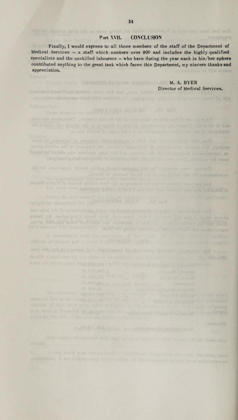 Part XVII. CONCLUSION Finally, I would express to all those members of the staff of the Department of Medical Services - a staff which numbers over 900 and includes the highly qualified specialists and the unskilled labourers — who have during the year each in his/her sphere contributed anything to the great task which faces this Department, my sincere thanks and appreciation. M. A. BYER Director of Medical Services.