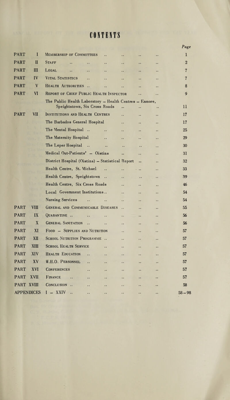 CONTENTS Page PART I Membership of Committees 1 PART II Staff 2 PART III Legal 7 PART IV Vital Statistics 7 PART V Health Authorities .. 8 PART VI Report of Chief Public Health Inspector 9 The Public Health Laboratory — Health Centres — Enmore, Speightstown, Six Cross Roads 11 PART VII Institutions and Health Centres 17 The Barbados General Hospital 17 The Mental Hospital .. 25 The Maternity Hospital 29 The Leper Hospital 30 Medical Out-Patients’ — Oistins 31 District Hospital (Oistins) — Statistical Report 32 Health Centre, St« Michael 33 Health Centre, Speightstown 39 Health Centre, Six Cross Roads 46 Local Government Institutions.. 54 Nursing Services 54 PART vm General and Communicable Diseases .. 55 PART IX Quarantine .. 56 PART X General Sanitation .. 56 PART XI Food - Supplies and Nutrition 57 PART XII School Nutrition Programme .. 57 PART XIII School Health Service 57 PART XIV Health Education 57 PART XV W.H.O. Personnel 57 PART XVI Conferences 57 PART XVII Finance 57 PART XVIII Conclusion .. 58 APPENDICES I - XXIV .. 58-98