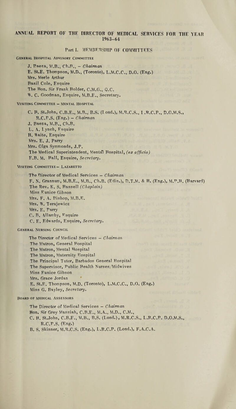 ANNUAL REPORT OF THE DIRECTOR OF MEDICAL SERVICES FOR THE YEAR 1963-64 Part 1. MEMRERSHIP OF COMMITTEES General Hospital Advisory Committee J. Baeza, M.B., Ch.B., — Chairman E. St.E. Thompson, M.D., (Toronto), L.M.C.C., D.O. (Eng.) Mrs. Merle Arthur Basil Cole, Esquire The Bon. Sir Frank Bolder, C.M.G., Q.C. W. C. Goodman, Esquire, M.B.F., Secretary. Visiting Committee - mental Hospital C. B. St.John, C.B.E., M.B., B.S. (I ond.), M.B.C.S., R.C.r.S. (Eng.) - Chairman J. Baeza, M.B., Ch.B. L. A. Lynch, Fsquire H. Waite, Esquire I .B.C.P., B.O.M.S., Mrs. E. J. Parry Mrs. Olga Symmonds, J.P. The Medical Superintendent, Mental Hospital, (ex officio) E.B. M. Pall, Esquire, Secretary. Visiting Committee- Lazaretto The Birector of Medical Services — Chairman F. N. Grannum, M.B.E., M.B., Ch.B. (Edin.), D.T.M. & B. (Eng.), M.^.B. (Harvard) The Pev. K. S. Hassell (Chaplain) Miss Eunice Gibson Mrs. F. A. Bishop, M.B.E. Mrs. W. Terajewicz Mrs. E. Parry O. P. Allamby, Fsquire C. E. Edwards, Esquire, Secretary. General Nursing Council The Director of Medical Services - Chairman The Matron, General Hospital The Matron, Mental Hospital The Matron, Maternity Hospital The Principal Tutor, Barbados General Hospital The Supervisor, Public Health Nurses/Midwives Miss Eunice Gibson Mrs. Grace Jordan E. St.E. Thompson, M.D. (Toronto), L.M.C.C., D.O. (Eng.) Miss G. Bayley, Secretary, Board of medical Assessors The Director of Medical Services — Chairman Hon. Sir Grey Massiah, C.B.E., M.A., M.D., C.M., C. H. St.John, C.B.F., M.B., B.S. (Lond.), M.R.C.S., L.P.C.P. D.O.M.S., R.C.P.S. (Eng.) B. S. Skinner, M.R.C.S. (Eng.), L.P.C.P. (Lond.), F.A.G.A.