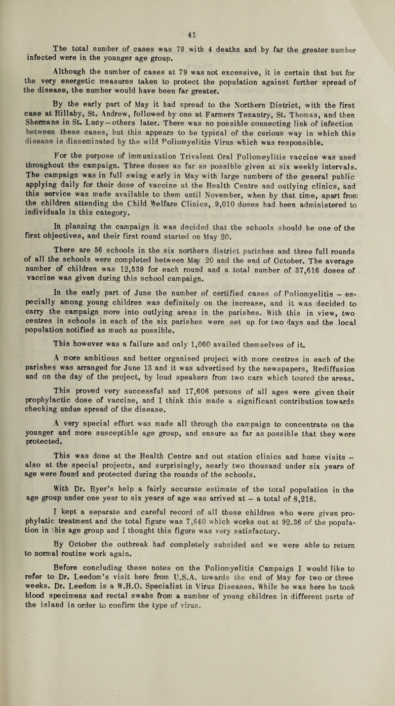 The total number of cases was 79 with 4 deaths and by far the greater number infected were in the younger age group. Although the number of cases at 79 was not excessive, it is certain that but for the very energetic measures taken to protect the population against further spread of the disease, the number would have been far greater. By the early part of May it had spread to the Northern District, with the first case at Killaby, St. Andrew, followed by one at Farmers Tenantry, St. Thomas, and then Shermans in St. Lucy —others later. There was no possible connecting link of infection between these cases, but this appears to be typical of the curious way in which this disease is disseminated by the wild Poliomyelitis Virus which was responsible. For the purpose of immunization Trivalent Oral Poliomeylitis vaccine was used throughout the campaign. Three doses as far as possible given at six weekly intervals. The campaign was in full swing early in May with large numbers of the general public applying daily for their dose of vaccine at the Health Centre and outlying clinics, and this service was made available to them until November, when by that time, apart from the children attending the Child \Velfare Clinics, 9,010 doses had been administered to individuals in this category. In planning the campaign it was decided that the schools should be one of the first objectives, and their first round started on May 20. There are 56 schools in the six northern district parishes and three full rounds of all the schools were completed between May 20 and the end of October. The average number of children was 12,539 for each round and a total number of 37,616 doses of vaccine was given during this school campaign. In the early part of June the number of certified cases of Poliomyelitis — es¬ pecially among young children was definitely on the increase, and it was decided to carry the campaign more into outlying areas in the parishes. With this in view, two centres in schools in each of the six parishes were set up for two days and the local population notified as much as possible. This however was a failure and only 1,060 availed themselves of it. A more ambitious and better organised project with more centres in each of the parishes was arranged for June 13 and it was advertised by the newspapers, Rediffusion and on the day of the project, by loud speakers from two cars which toured the areas. This proved very successful and 17,606 persons of all ages were given their prophylactic dose of vaccine, and I think this made a significant contribution towards checking undue spread of the disease. A very special effort was made all through the campaign to concentrate on the younger and more susceptible age group, and ensure as far as possible that they were protected. This was done at the Health Centre and out station clinics and home visits — also at the special projects, and surprisingly, nearly two thousand under six years of age were found and protected during the rounds of the schools. With Dr. Byer’s help a fairly accurate estimate of the total population in the age group under one year to six years of age was arrived at - a total of 8,218. I kept a separate and careful record of all these children who were given pro- phylatic treatment and the total figure was 7,640 which works out at 92.36 of the popula¬ tion in this age group and I thought this figure was very satisfactory. By October the outbreak had completely subsided and we were able to return to normal routine work again. Before concluding these notes on the Poliomyelitis Campaign I would like to refer to Dr. Leedom’s visit here from U.S.A. towards the end of May for two or three weeks. Dr. Leedom is a W.H.O. Specialist in Virus Diseases. While he was here he took blood specimens and rectal swabs from a number of young children in different parts of the island in order to confirm the type of virus.