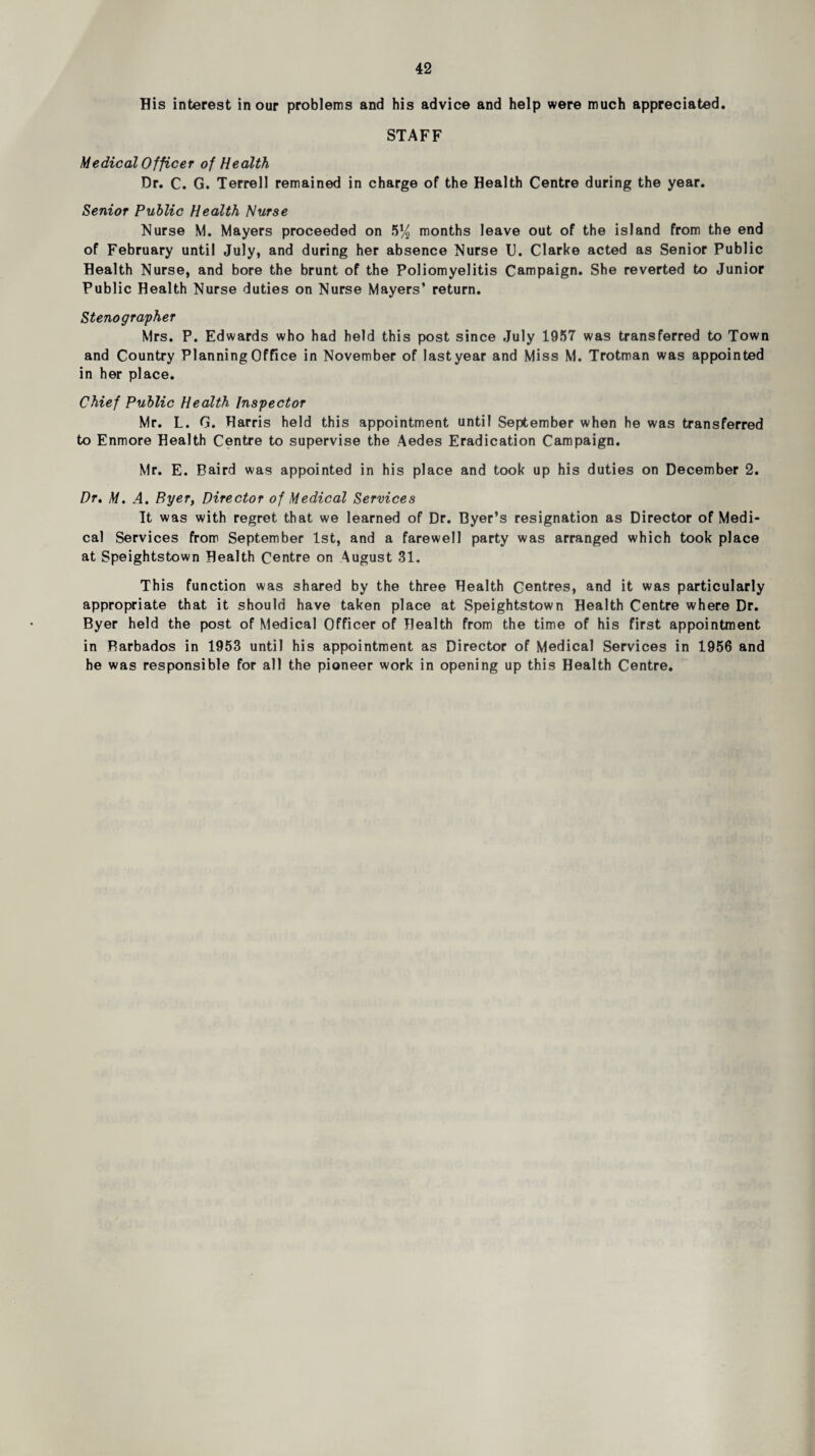 His interest incur problems and his advice and help were much appreciated. STAFF Medical Officer of Health Dr. C. G. Terrell remained in charge of the Health Centre during the year. Senior Public Health Nurse Nurse M. Mayers proceeded on 5*/^ months leave out of the island from the end of February until July, and during her absence Nurse U. Clarke acted as Senior Public Health Nurse, and bore the brunt of the Poliomyelitis Campaign. She reverted to Junior Public Health Nurse duties on Nurse Mayers’ return. Stenographer Mrs. P. Edwards who had held this post since July 1957 was transferred to Town and Country Planning Office in November of lastyear and Miss M. Trotman was appointed in her place. Chief Public Health Inspector Mr. L. G. Harris held this appointment until September when he was transferred to Enmore Health Centre to supervise the Aedes Eradication Campaign. Mr. E. Baird was appointed in his place and took up his duties on December 2. Dr» M. A. Byer, Director of Medical Services It was with regret that we learned of Dr. Dyer’s resignation as Director of Medi¬ cal Services from September 1st, and a farewell party was arranged which took place at Speightstown Health Centre on August 31. This function was shared by the three Health Centres, and it was particularly appropriate that it should have taken place at Speightstown Health Centre where Dr. Byer held the post of Medical Officer of Health from the time of his first appointment in Barbados in 1953 until his appointment as Director of Medical Services in 1956 and he was responsible for all the pioneer work in opening up this Health Centre.