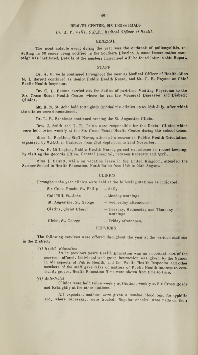HEALTH CENTRE, SIX CROSS ROADS Dr. A. V. Wells, Medical Officer of Health GENERAL The most notable event during the year was the outbreak of poliomyelitis, re¬ sulting in 30 cases being notified in the Southern District. A mass immunisation cam- pai<gn was instituted. Details of the numbers immunised will be found later in this Report., STAFF Dr. A. V. Wells continued throughout the year as Medical Officer of Health. Miss M. 1. Barrett continued as Senior Public Health Nurse, and Mr. C. E. Haynes as Chief Public Health Inspector. Dr. C. L. Hutson carried out the duties of part-time Visiting Physician to the Six Cross Roads Health Centre where he ran the Venereal Diseases and Diabetic Clinics. Mr. H. N. St. John held fortnightly Ophthalmic clinics up to 18th July, after which the clinics were discontinued. Dr. L. B. Bannister continued running the St. Augustine Clinic. Drs. J. Smith and T. E. Talma were responsible for the Dental Clinics which were held twice weekly at the Six Cross Roads Health Centre during the school terms. Miss L. Beckles, Staff Nurse, attended a course in Public Health Orientation, organised by W.H.O. in Barbados from 23rd September to 23rd November. Mrs. H. Millington, Public Health Nurse, gained experience in record keeping, by visiting the Records Office, General Hospital, between February and April. Miss I. Barrett, while on vacation leave in the United Kingdom, attended the Summer School in Health Education, North Wales from 13th to 23rd August. CLINICS Throughout the year clinics were held at the following stations as indicated: Six Cross Roads, St. Philip — daily — Monday mornings — Wednesday afternoons — Tuesday, Wednesday and Thursday mornings — Friday afternoons. SERVICES Gall Hill, St. John St. Augustine, St. George Oistins, Christ Church Glebe, St. George The following services were offered throughout the year at the various stations in the District: (i) Health Education As in previous years Health Education was an important part of the services offered. Individual and group instruction was given by the Nurses in all aspects of Public Health, and the Public Health Inspector and other members of the staff gave talks on matters of Public Health interest to com¬ munity groups. Health Education films were shown from time to time. (ii) Ante-Hatal Clinics were held twice weekly at Oistins, weekly at Six Cross Roads and fortnightly at the other stations. All expectant mothers were given a routine blood test for syphilis and, where necessary, were treated. Regular checks were made on their