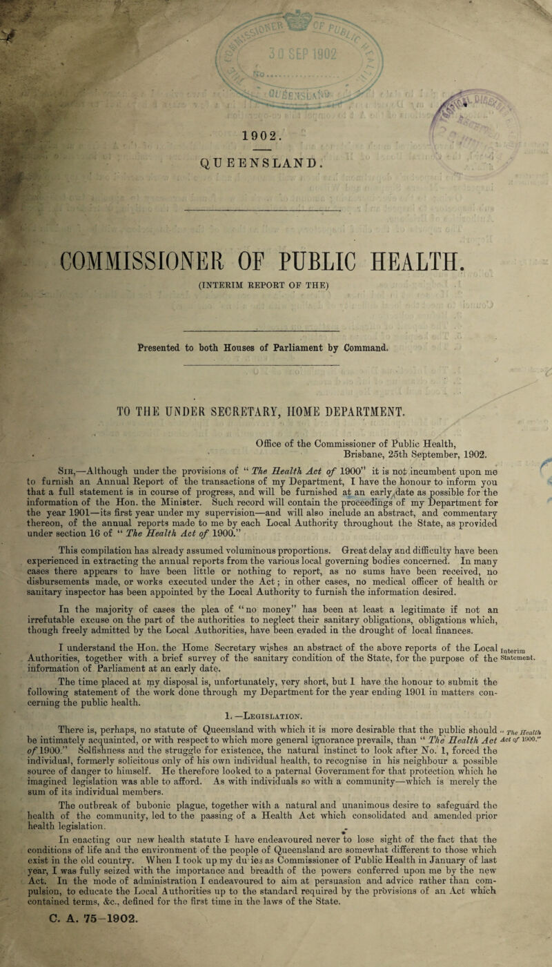 1902. * y>i QUEENSLAND . COMMISSIONER OF PUBLIC HEALTH. (INTERIM REPORT OF THE) Presented to both Houses of Parliament by Command. TO THE UNDER SECRETARY, HOME DEPARTMENT. Office of the Commissioner of Public Health, Brisbane, 25th September, 1902. Sib,—Although under the provisions of “ The Health Act of 1900’* it is not incumbent upon me to furnish an Annual Report of the transactions of my Department, I have the honour to inform you that a full statement is in course of progress, and will be furnished at an early date as possible for the information of the Hon. the Minister. Such record will contain the proceedings of my Department for the year 1901—its first year under my supervision—and will also include an abstract, and commentary thereon, of the annual reports made to me by each Local Authority throughout the State, as provided under section 16 of “ The Health Act of 1900.” This compilation has already assumed voluminous proportions. Great delay and difficulty have been experienced in extracting the annual reports from the various local governing bodies concerned. In many cases there appears to have been little or nothing to report, as no sums have been received, no disbursements made, or works executed under the Act; in other cases, no medical officer of health or sanitary inspector has been appointed by the Local Authority to furnish the information desired. In the majority of cases the plea of “no money” has been at least a legitimate if not an irrefutable excuse on the part of the authorities to neglect their sanitary obligations, obligations which, though freely admitted by the Local Authorities, have been evaded in the drought of local finances. I understand the Hon. the Home Secretary wishes an abstract of the above reports of the Local int«rim Authorities, together with a brief survey of the sanitary condition of the State, for the purpose of the statement, information of Parliament at an early date. The time placed at my disposal is, unfortunately, very short, but 1 have the honour to submit the following statement of the work done through my Department for the year ending 1901 in matters con¬ cerning the public health. 1, —Legislation. There is, perhaps, no statute of Queensland with which it is more desirable that the public should « The Health be intimately acquainted, or with respect to which more general ignorance prevails, than “ The Health Act Acl °flfi00-” o/’1900.” Selfishness and the struggle for existence, the natural instinct to look after No. 1, forced the individual, formerly solicitous only of his own individual health, to recognise in his neighbour a possible source of danger to himself. He therefore looked to a paternal Government for that protection which he imagined legislation was able to afford. As with individuals so with a community—which is merely the sum of its individual members. The outbreak of bubonic plague, together with a natural and unanimous desire to safeguard, the health of the community, led to the passing of a Health Act which consolidated and amended prior health legislation. In enacting our new health statute I have endeavoured never to lose sight of the fact that the conditions of life and the environment of the people of Queensland are somewhat different to those which exist in the old country. When I took up my du ies as Commissioner of Public Health in January of last year, I was fully seized with the importance and breadth of the powers conferred upon me by the new Act. In the mode of administration I endeavoured to aim at persuasion and advice rather than com¬ pulsion, to educate the Local Authorities up to the standard required by the provisions of an Act which contained terms, &c., defined for the first time in the laws of the State. C. A. 75-1902,