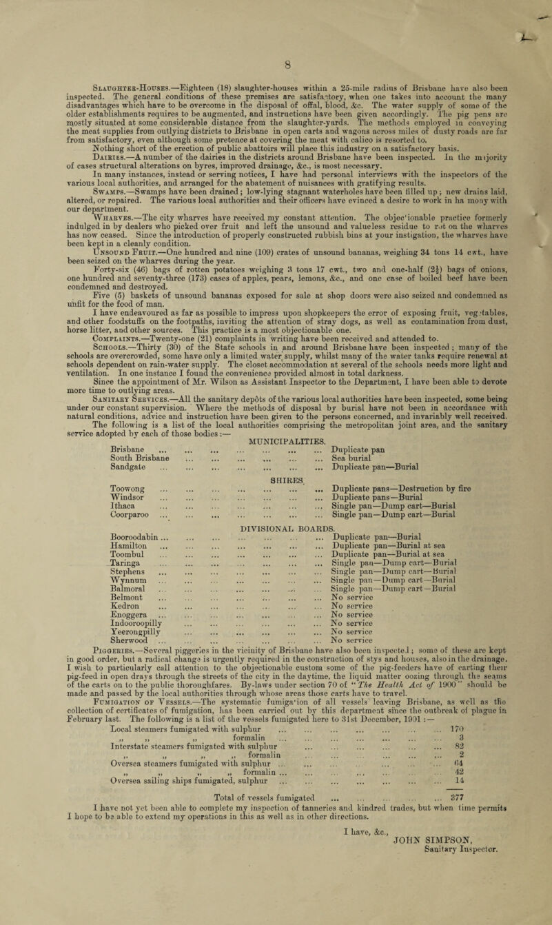 Slaughter-Houses.—Eighteen (18) slaughter-houses within a 25-mile radius of Brisbane have also been inspected. The general conditions of these premises are satisfactory, when one takes into account the many disadvantages which have to be overcome in the disposal of offal, blood, &c. The water supply of some of the older establishments requires to be augmented, and instructions have been given accordingly. The pig pens are mostly situated at some considerable distance from the slaughter-yards. The methods employed in conveying the meat supplies from outlying districts to Brisbane in open carts and wagons across miles of dusty roads are far from satisfactory, even although some pretence at covering the meat with calico is resorted to. Nothing short of the erection of public abattoirs will place this industry on a satisfactory basis. Dairies.—A number of the dairies in the districts around Brisbane have been inspected. In the majority of cases structural alterations on byres, improved drainage, &c., is most necessary. In many instances, instead or serving notices, I have had personal interviews with the inspectors of the various local authorities, and arranged for the abatement of nuisances with gratifying results. Swamps.—Swamps have been drained; low-lying stagnant waterholeshave been tilled up ; new drains laid, altered, or repaired. The various local authorities and their officers have evinced a desire to work in ha motiy with our department. Wharves.—The city wharves have received my constant attention. The objec'ionable practice formerly indulged in by dealers who picked over fruit and left the unsound and valueless residue to rut on the wharves has now ceased. Since the introduction of properly constructed rubbish bins at your instigation, the wharves have been kept in a cleanly condition. Unsound Feuit.—One hundred and nine (109) crates of unsound bananas, weighing 34 tons 14 cwt., have been seized on the wharves during the year. Forty-six (46) bags of rotten potatoes weighing 3 tons 17 cwt., two and one-half (2|) bags of onions, one hundred and seventy-three (173) cases of apples, pears, lemons, &c., and one case of boiled beef have been condemned and destroyed. Five (5) baskets of unsound bananas exposed for sale at shop doors were also seized and condemned as unfit for the food of man. I have endeavoured as far as possible to impress upon shopkeepers the error of exposing fruit, vegetables, and other foodstuffs on the footpaths, inviting the attention of stray dogs, as well as contamination from dust, horse litter, and other sources. This practice is a most objectionable one. Complaints.—Twenty-one (21) complaints in writing have been received and attended to. Schools.—Thirty (30) of the State schools in and around Brisbane have been inspected ; many of the schools are overcrowded, some have only a limited water supply, whilst many of the water tanks require renewal at schools dependent on rain-water supply. The closet accommodation at several of the schools needs more light and ventilation. In one instance I found the convenience provided almost in total darkness. Since the appointment of Mr. Wilson as Assistant Inspector to the Department, I have been able to devote more time to outlying areas. Sanitary Services.—All the sanitary depots of the various local authorities have been inspected, some being under our constant supervision. Where the methods of disposal by burial have not been in accordance with natural conditions, advice and instruction have been given to the persons concerned, and invariably well received. The following is a list of the local authorities comprising the metropolitan joint area, and the sanitary service adopted by each of those bodies :— MUNICIPALITIES. .Duplicate pan ... ... ... ... ... ... Sea burial . ... . Duplicate pan—Burial Brisbane South Brisbane Sandgate Toowong Windsor Ithaca Coorparoo Booroodabin Hamilton Toombul Taringa Stephens Wynnum Balmoral Belmont Kedron Enoggera Indooroopilly Yeerongpilly Sherwood Piggeries.—Several piggeries in the vicinity SHIRES. .Duplicate pans—Destruction by fire ... Duplicate pans—Burial ... Single pan—Dump cart—Burial ,. . ... Single pan—Dump cart—Burial DIVISIONAL BOARDS. ... Duplicate pan—Burial ... Duplicate pan—Burial at sea ... Duplicate pan—Burial at sea ... Single pan—Dump cart—Burial ... Single pan—Dump cart—burial ... Single pan—Dump cart—Burial Single pan—Dump cart—Burial ... No service No No No No No service service service service service of Brisbane have also been inspected ; some of these are kept in good order, but a radical change is urgently required in the construction of stys and houses, also in the drainage. I wish to particularly call attention to the objectionable custom some of the pig-feeders have of carting their pig-feed in open drays through the streets of the city in the daytime, the liquid matter oozing through the seams of the carts on to the public thoroughfares. By-laws under section 70 of “ The Health Act of 1900” should be made and passed by the local authorities through whose areas those carts have to travel. Fumigation of Vessels.—The systematic fumigation of all vessels leaving Brisbane, as well as the collection of certificates of fumigation, has been carried out by this department since the outbreak of plague in February last. The following is a list of the vessels fumigated here to 31st December, 1901 : — Local steamers fumigated with sulphur „ ,, „ formalin Interstate steamers fumigated with sulphur „ „ „ ,, formalin Oversea steamers fumigated with sulphur .. „ ,, „ „ formalin .. Oversea sailing ships fumigated, sulphur 170 3 82 2 64 42 14 377 Total of vessels fumigated I have not yet been able to complete my inspection of tanneries and kindred trades, but when time permits I hope to be able to extend my operations in this as well as in other directions. I have, &c., JOHN SIMPSON, Sanitary Inspector.