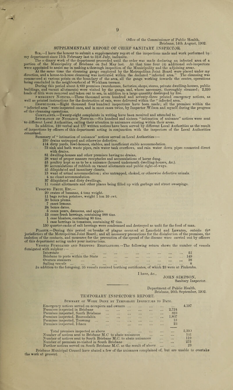 Office of the Commissioner of Public Health, Brisbane, 14th August, 1902. SUPPLEMENTARY REPORT OF CHIEF SANITARY INSPECTOR. Sib,—I have the honour to submit a supplementary repirt of the inspections made and work performed b^ my department since 11th February last to 31st July, inclusive. The o.-dinary work of the department proceeded until the order was made declaring an infected area of a portion of the Municipality of Brisbane on 2nd May last. At that time four (4) additional sub-inspectors were appointed to assist me in making a thorough inspection of the Municipality and the adjoining areas. At the same time the cleansing gangs employed by the Metropolitan Joint Board were placed under my direction, and a house-to-house cleansing was instituted within the declared “infected area.” The cleansing was commenced at various points on the boundary of the area, all the gangs working towards the centre, operations being concluded in the neighbourhood of Wickham terrace. During this period about 3,300 premises (warehouses, factories, shops, stores, private dwelling-houses, public buildings, and vacant allotments) were visited by the gangs, and, where necessary, thoroughly cleansed; 2,330 loads of filth were removed and taken out to sea, in addition to a large quantity destroyed by fire. hMERGENCY Notices.—Three thousand seven hundred and seventy-three printed emergency notices, as well as printed instructions for the destruction of rats, were delivered within the “ infected area.” Inspections.—Eight thousand four hundred inspections have been made; all the premises within the 41 infected area ” were inspected once, and in most cases twice, by Inspector Wilson and myself during the progress <©f the cleansing operations. Complaints.—Twenty-eight complaints in writing have been received and attended to. Intimation of Nuisance Notices.—Six hundred and sixteen “intimation of nuisance” notices were sent to different Local Authorities, calling their attention to nuisances existing within their areas. In addition, 120 verbal and 177 written notices have been served by different Local Authorities as the result <of inspections by officers of this department acting in conjunction with the inspectors of the Local Authorities concerned. Summary of “ intimation of nuisance” notices served on Local Authorities:— 250 drains untrapped and otherwise defective. 114 dirty yards, fowl-houses, stables, and insufficient stable accommodation. 73 sink and bath waste pipes, rain water tank overflows, and rain water down pipes connected direct with drains. 81 dwelling-houses and other premises having no drains. 38 want of proper manure receptacles and accumulations of horse dung. 15 poultry kept so as to be a nuisance (housed underneath dwelling-houses, &c.). 20 accumulations of rubbish on vacant allotments and public right-of-ways. 45 dilapidated and insanitary closets. 13 want of urinal accommodation ; also untrapped, choked, or otherwise defective urinals. 4 no closet accommodation. 37 dilapidated and dirty dwellings. 11 vacant allotments and other places being filled up with garbage and street sweepings. Unsound Fbuit, Etc.— 20 crates of bananas, 4 tons weight. 11 bags rotten potatoes, weight 1 ton 10 cwt. 30 boxes plums. 7 cases lemons. 24 boxes dates. 5 cases pears, damsons, and apples. 13 cases fresh herrings, containing 988 tins. 1 case bloaters, containing 80 tins. 1 case herrings in tomatoes, containing 87 tins. 150 quarter-casks of salt herrings were condemned and destroyed as unfit for the food of man. Plague.—During this period ou'breaks of plague occurred at Lauefield and Lawnton, outside the jurisdiction of the Metropolitan Joint Board; and all necessary precautions for the disinfection of the premises, the isolation of the contacts, and measures for the prevention of the spread of the disease were carried out by officers of this department acting under your instructions. Vessels Fumigated and Shipping Regulations.—The following return shows the number of vessels fumigated with sulphur :— Interstate ... ... ... ... ... ... ... ... ... ... ... 51 Brisbane to ports within the State ... ... ... ... ... ... ... ... 149 Qversea steamers ... ... ... ... ... ... ... ... ... ... 38 Sailing vessels ... ... ... ... ... ... ... ... ... ... ... 8 In addition to the foregoing, 35 vessels received berthing certificates, of which 23 wrere at Pinkenba. I have, &c., JOHN SIMPSON, Sanitary Inspector. Department of Public Health, Brisbane, 26th September, 1902. TEMPORARY INSPECTOR’S REPORT. Summary of Woke Done by Temporary Inspectors to Date. Emergency notices served on occupiers and owners ... ... ... ... ... 4,197 Premises inspected in Brisbane ... ... ... ... ... ... 2,724 Premises inspected, South Brisbane ... ... ... ... ... ... 823 Premises inspected, Booroodabin ... ... ... ... ... .., 1,807 Premises inspected, Toowong ... ... ... ..^ ... ... ... 13 Premises inspected, Ithaca ... ... ... ... ... ... ... 23 Total premises inspected as above ... ... ... ... ... ... 5,390 Number of notices sent to Brisbane M.C to abate nuisances ... ... ... 511 Number of notices sent to South Brisbane M.C. to abate nuisances ... ... 119 Number of premises re-visitod in South Brisbane ... ... ... ... ... 275 Further notices served on South Brisbane M.C. as the result of above ... ... 23 Brisbane Municipal Council have abated a few of the nuisances complained of, but are unable to overtake the work at present.