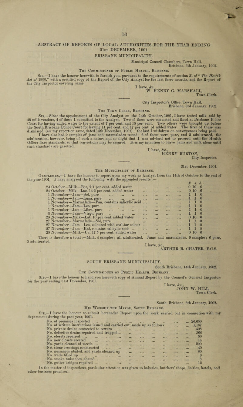 ABSTRACT OF REPORTS OF LOCAL AUTHORITIES FOR THE YEAR ENDING 31st DECEMBER, 1901. BRISBANE MUNICIPALITY. Municipal Council Chambers, Town Hall, Brisbane, Gth January, 1902. The Commissioner of Public Health, Brisbane. Sir,—I have the honour herewith to furnish you, pursuant to the requirements of section 31 of “ The Hea'th Act of 1900,” with a certified copy of the Report of the City Analyst for the last three months, and the Report of the City Inspector covering same. I have, &c., W. HENRY G. MARSHALL, Town Clerk. City Inspector’s Office, Town Hall, Brisbane, 3rd January, 1902. The Town Clerk, Brisbane. Sir,—Since the appointment of the City Analyst on the 14th October, 1901, I have tested milk sold by 48 milk vendors, 4 of these I submitted to the Analyst. Two of these were convicted and fined at Brisbane P< lice Court for having added water to the extent of 7 per cent, and 15 per cent. Two others were brought up before the South Brisbane Police Court for having 11 per cent, and 17 per cent, of added water. The first of these was dismissed (see my report on same, dated 14th December, 1901) ; the last I withdrew on our expenses being paid. I have also had 9 samples of jams and marmalades tested ; 6 of these were pure, and 3 adulterated, the adulteration, however, being of such a nature and so slight that I was advised not to proceed until the Health Officer fixes standards, so that convictions may be assured. It is my intention to leave jams and milk alone until such standards are gazetted. I have, &c., HENRY BURTON, City Inspector. The Municipality of Brisbane. 31st December, 1901. Gentlemen,—I have the honour to report upon my work as Analyst from the 14th of October to the end of the year 1901. I have analysed the following, with the appended results :— £ s. d. 24 October—Milk—Boz, 7'1 per cent, added water . . 0 10 6 24 October—Milk—Lac, 14 2 per cent, added water ... ... . 0 10 6 1 November—Jam—Sol, pure ... . ... ... ... ... 110 1 November—Jam—Luna,pure ... ... ... ... ... ... ... 110 1 November—Marmalade—Pan, contains salicylic acid. ... ... 110 1 November—Jam—Leo, pure ... ... ... ... ... ... ... 110 1 November—Jam—Libra, pure ... ' ... . ... 1 1 0 5 November—Jam—Yirgo, pure . 110 20 November—Milk—Lat, 10 per cent, added water ... ... ... ... 0 10 6 27 November—Marmalade—Sol, pure ... ... ... ... ... ... 110 27 November—Jam—Leo, coloured with coal-tar colour ... . ... 110 27 November—Jam—Hal, contains salicylic acid ... ... ... ... ... 110 28 November—Milk—Uz, 17'5 per cent, added water . ... ... 0 10 6 There is therefore a total:—Milk, 4 samples ; all adulterated. Jams and marmalades, 9 samples; 6 pure, 3 adulterated. I have, &c., ARTHUR B. CHATER, F.C.S. SOUTH BRISBANE MUNICIPALITY. South Brisbane, 14th January, 1902. The Commissioner of Public Health, Brisbane. Sir,—I have the honour to hand you herewith copy of Annual Report by the Council’s General Inspector for the year ending 31st December, 1901. I have, &c,j JOHN W. HILL, Town Clerk. South Brisbane, 8th January, 1902. His Worship the Mayor, South Brisbane. Sir,— I have the honour to submit hereunder Report upon the work carried out in connection with my department during the past year, 1901. No. of premises inspected ... ... ... ... ... ... ... ... ... 26,650 No. of written instructions issued and carried out, made up as follows ... ... 1,187 No. pirivate drains connected to sewers ... ... ... ... . ... 408 No. defective drains repaired and trapped... ... ... ... . 366 No. closets repaired ... ... ... ... ... ... ... ... ... ... 50 No. new closets erected ... ... ... ... ... ... ... ... ... 14 No. yards cleaned of weeds ... ... ... ... ... ... ... ... ..v 290 No. stone crossings constructed ... .... ... ... ... ... . 40 No. nuisances abated, and yards cleaned up ... ... ... ... ... ... 80 No. wells filled up ... ... ... ... ... ... ... ... ... ... 9 No. smoke nuisances abated... ... ... ... ... ... ... ... ... 8 No. gutter bridges repaired ... ... .... ... ... ... ... ... ... 12 In the matter of inspections, particular attention was given to bakeries, butchers' shops, dairies, hotels, and other business premises.
