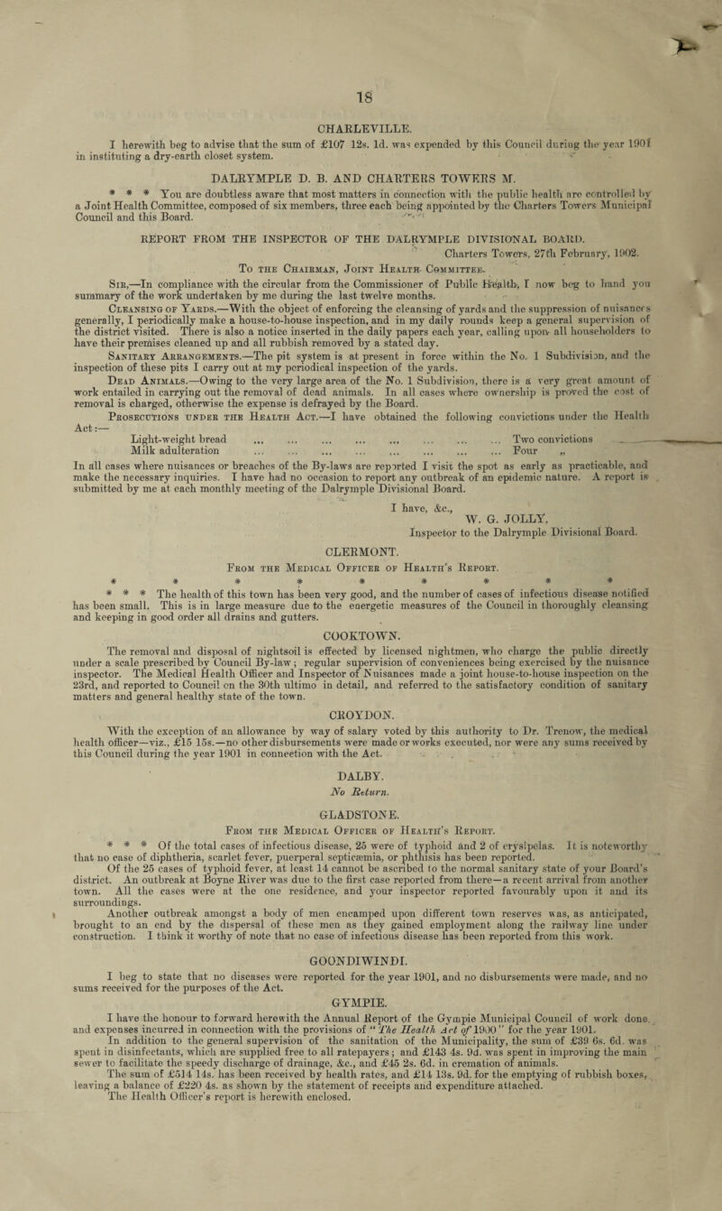 CHARLEVILLE. I herewith beg to advise that the sum of £107 12s. Id. was expended by this Council duriug the year 1901 in instituting a dry-earth closet system. DALRYMPLE D. B. AND CHARTERS TOWERS M. * * * You are doubtless aware that most matters in connection with the public health are controlled by a Joint Health Committee, composed of six members, three each being appointed by the Charters Towers Municipal Council and this Board. y*v>M REPORT FROM THE INSPECTOR OF THE DALRYMPLE DIVISIONAL BOARD. Charters Towers, 27th February, 1902. To the Chairman, Joint Health- Committee- Sir,—In compliance with the circular from the Commissioner of Public Health, I now beg to hand you summary of the work undertaken by me during the last twelve months. Cleansing of Yards.—With the object of enforcing the cleansing of yards and the suppression of nuisances generally, I periodically make a house-to-house inspection, and in my daily rounds keep a general supervision of the district visited. There is also a notice inserted in the daily papers each year, calling upon- all householders to have their premises cleaned up and all rubbish removed by a stated day. Sanitary Arrangements.—The pit system is at present in force within the No. 1 Subdivision, and the inspection of these pits I carry out at my periodical inspection of the yards. Dead Animals.—Owing to the very large area of the No. 1 Subdivision, there is a very great amount of work entailed in carrying out the removal of dead animals. In all cases where ownership is proved the cost of removal is charged, otherwise the expense is defrayed by the Board. Prosecutions under the Health Act.—I have obtained the following convictions under the Health Act:— Light-weight bread ... ... ... ... ... ... .... ... Two convictions _ — Milk adulteration ... ... ... ... ... ... ... ... Four „ In all cases where nuisances or breaches of the By-laws are reported I visit the spot as early as practicable, and make the necessary inquiries. I have had no occasion to report any outbreak of an epidemic nature. A report is submitted by me at each monthly meeting of the Dalrymple Divisional Board. I have, &c., W. G. JOLLY, Inspector to the Dalrymple Divisional Board. CLERMONT. From the Medical Officer of Health’s Report. ********* * * * Xhe health of this town has been very good, and the number of cases of infectious disease notified has been small. This is in large measure due to the energetic measures of the Council in thoroughly cleansing and keeping in good order all drains and gutters. COOETOWN. The removal and disposal of nightsoil is effected by licensed nightmen, who charge the public directly under a scale prescribed by Council By-law; regular supervision of conveniences being exercised by the nuisance inspector. The Medical Health Officer and Inspector of Nuisances made a joint house-to-house inspection on the 23rd, and reported to Council on the 30th ultimo in detail, and referred to the satisfactory condition of sanitary matters and general healthy state of the town. CROYDON. With the exception of an allowance by way of salary voted by this authority to Dr. Trenow, the medical health officer—viz., £15 15s.—no other disbursements were madeorworks executed, nor were any sums received by this Council during the year 1901 in connection with the Act. DALBY. No Return. GLADSTONE. From the Medical Officer of Health’s Report. * * * Of the total cases of infectious disease, 25 were of typhoid and 2 of erysipelas. It is noteworthy that no case of diphtheria, scarlet fever, puerperal septicaemia, or phthisis has beeD reported. Of the 25 cases of typhoid fever, at least 14 cannot be ascribed to the normal sanitary state of your Board’s district. An outbreak at Boyne River was due to the first case reported from there—a recent arrival from another town. All the cases were at the one residence, and your inspector reported favourably upon it and its surroundings. Another outbreak amongst a body of men encamped upon different town reserves was, as anticipated, brought to an end by the dispersal of these men as they gained employment along the railway line under construction. I think it worthy of note that no case of infectious disease has been reported from this work. GOONDIWINDI. I beg to state that no diseases were reported for the year 1901, and no disbursements were made, and no sums received for the purposes of the Act. GYMPIE. I have the honour to forward herewith the Annual Report of the Gympie Municipal Council of wmrk done and expenses incurred in connection with the provisions of “ The Health Act o/'lOOO” for the year 1901. In addition to the general supervision of the sanitation of the Municipality, the sum of £39 6s. 6d. wras spent in disinfectants, which are supplied free to all ratepayers; and £143 4s. 9d. was spent in improving the main sewer to facilitate the speedy discharge of drainage, &c., and £45 2s. 6d. in cremation of animals. The sum of £514 14s. has been received by health rates, and £14 13s. 9d. for the emptying of rubbish boxes, leaving a balance of £220 4s. as shown by the statement of receipts and expenditure attached. The Health Officer’s report is herewith enclosed.