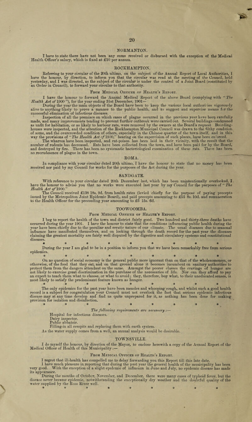 NORMANTON. I have to state there hare not been any sums received or disbursed with the exception of the Medical Health Officer’s salary, which is fixed at £10 per annum. ROCKHAMPTON. Referring to your circular of the 20th ultimo, on the subject of the Annual Report of Local Authorities, I have the honour, by direction, to inform you that the circular was read at the meeting of the Council, held yesterday, and I was directed, as the subject of the circular is under the control of a Joint Board (constituted by an Order in Council), to forward your circular to that authority. From Medical Oeficer or Health’s Report. I have the honour to forward the Annual Medical Report of the above Board (complying with “ The Health Act oflfiOO ”), for the year ending 31st December, 1901— During the year the main objects of the Board have been to keep the various local authorises vigorously alive to anything likely to prove a menace to the public health, and to suggest and supervise means fur the successful elimination of infectious diseases. Inspection of all the premises on which cases of plague occurred in the previous year h ive been carefully made, and many improvements tending to prevent further outbreak were carried out. Several buildings condemned as unfit for habitation, or as likely to harbour rats, were removed by the owners at the Board’s request Boirding- houses were inspected, and the attention of the Rockhampton Municipal Council w as drawn to the filthy condition of some, and the overcrowded condition of others, especially in the Chinese quarter of the town itself, and in this way the provisions of “ The Health Act (f 1900,” bearing on the supervision of such places, have been en'orced. The wharves have been inspected, and rat-poison has been laid in their vicinity, with the result that the number of rodents has decreased. Rats have been collected from the towrn, and have been paid for by the Board, and destroyed by fire. There has been no systematic bacteriological examination of these rats. There has been no rccrudesence of plague in the town. ROMA. In compliance with your circular dated 20th ultimo, I have the honour to state that no mono}- has been received nor paid by my Council for works for the purposes of the Act during the year. SANDGrATE. With reference to your circular dated 20th December last, which has been unintentionally overlooked, I have the honour to advise you that no works were executed last year by my Council for tbe purposes of “ The Health Act o/“1900.” The Council received £138 18s. 9d. from health rates (levied chiefly for the purpose of paying precepts issued by the Metropoliton Joint Epidemic Board), and paid precepts amounting to £55 8s. lOd. and remuneration to the Health Officer for the preceeding year amounting to £5 15s. 6d. TOOWOOMBA. From Medical Officer of Health’s Report. I beg to report the health of the town and district fairly good. Two hundred and thirty-three deaths have occurred during the year 1901. I have the honour to state that the conditions influencing public health during the year have been chiefly due to the peculiar and erratic nature of our climate. The usual diseases due to seasonal influence have manifested themselves, and on looking through the death record for the past year the diseases claiming the greatest mortality are fairly well disputed by the digestive and circulatory systems and constitutional diseases. During the year I am glad to be in a position to inform you that we have been remarkably free from serious epidemics. ********* On no question of social economy is the general public more ignorant than on that of the wholesomeness, or otherwise, of the food that they eat, and on that ground alone it becomes incumbent on sanitary authorities to protect them from the dangers attendant on the same. Amongst the poorer classes the cravings of hunger are not likely to exercise great discrimination in the purchase of the necessaries of life. Nor can they afford to pay an expert to teach them what to choose, or what to avoid ; they, therefore, buy what, to their uneducated senses, is most likely to satisfy the predominant feature known as hunger. * * * * * * * * * The only epidemics for the past year have been measles and whooping cough, and whilst such a good health record is a subject for congratulation your Council must not overlook the fact that serious epidemic infectious disease may at any time develop and find us quite unprepared for it, as nothing has been done for making provision for isolation and disinfection. ****#*#*# The following requirements are necessary :— Hospital for infectious diseases. Dairy inspector. Public abbatoir. Filling-in all cesspits and replacing them with earth system. As the water supply comes from a well, an annual analysis would bo desirable. TOWNSVILLE. I do myself the honour, by direction of the Mayor, to enclose herewith a copy of the Annual Report of the Medical Officer of Health of this Municipality:— From Medical Officer of Health’s Report. I regret that ill-health has compelled me to delay forwarding you this Report till this late date. I have much pleasure in reporting that during the past year the general health of the municipality has been very good. With the exception of a slight epidemic of influenza in June and July, no epidemic disease has made its appearance. Dui’ing the months of October, November, and December, there were many cases of typhoid fever, but the disease never became epidemic, notwithstanding the exceptionally dry weather and the doubtful quality of the water supplied by the Ross River well. *********