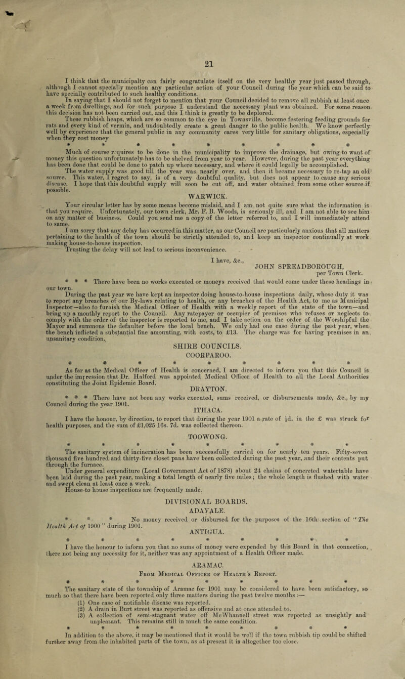 I think that the municipalty can fairly congratulate itself on the very healthy year just passed through, although I cannot specially mention any particular action of your Council during the year which can be said to have specially contributed to such healthy conditions. In saying that I should not forget to mention that your Council decided to remove all rubbish at least once a week from dwellings, and for such purpose I understand the necessary plant was obtained. For some reason this decision has not been carried out, and this I think is greatly to be deplored. These rubbish heaps, which are so common to the eye in Townsville, become festering feeding grounds for rats and every kind of vermin, and undoubtedly create a great danger to the public health. We know perfectly well by experience that the general public in any community cares very little for sanitary obligations, especially when they cost money Tf W If *7V ■7V TV VV TV TV Much of course requires to be done in the municipality to improve the drainage, but owing to want of money this question unfortunately has to be shelved from year to year. However, during the past year everything has been done (hat could be done to patch up where necessary, and where it could legally be accomplished. The water supply was good till the year was nearly over, and then it became necessary to re-tap an old source. This water, I regret to say, is of a very doubtful quality, but does not appear to cause any serious disease. I hope that this doubtful supply will soon be cut off, and water obtained from some other source if possible. WARWICK. Your circular letter has by some means become mislaid, and I am, not quite sure what the information is that you require. Unfortunately, our town clerk, Mr. F. B. Woods, is seriously ill, and I am not able to see him on any matter of business. Could you send me a copy of the letter referred to, and I will immediately attend to same. I am sorry that any delay has occurred in this matter, as our Council are particularly anxious that all matters pertaining to the health of the town should be strictlj attended to, ani keep an inspector continually at work making house-to-house inspection. Trusting the delay will not lead to serious inconvenience. I have, Ac., JOHN SPREADBOROUGH, per Town Clerk. * * * There have been no works executed or moneys received that would come under these headings in o.ur town. During the past year we have kept an inspector doing house-to-house inspections daily, whose duty it was tq report any breaches of our By-laws relating to health, or any breaches of the Health Act, to me as Municipal Inspector—also to furnish the Medical Officer of Health with a weekly report of the state of the town—and bring up a monthly report to the Council. Any ratepayer or occupier of premises who refuses or neglects to comply with the order of the inspector is reported to me, and I take action on the order of the Worshipful the Mayor and summons the defaulter before the local bench. We only had one case during the past year, when. the bench inflicted a substantial fine amounting, with costs, to £13. The charge was for having premises in an , upsanitary condition. SHIRE COUNCILS. COORPAROO. W Tv TV* Tv W W 'A' TV TV As far as the Medical Officer of Health is concerned, I am directed to inform you that this Council is under the impression that Dr. Halford was appointed Medical Officer, of Health to all the Local Authorities constituting the Joint Epidemic Board. DRAYTON. * * * There have not been any works executed, sums received, or disbursements made, Ac., by my Council during the year 1901. ITHACA. I have the honour, by direction, to report that during the year 1901 a rate of |d. in the £ was struck for health purposes, and the sum of £1,025 16s. 7cl. was collected thereon. TOOWONG. WWTVWW'A'W-fr-Jf The sanitary system of incineration has been successfully carried on for nearly ten years. Fifty-seven thousand five hundred and thirty-five closet pans have been collected during the past year, and their contents put through the furnace. Under general expenditure (Local Government Act of 1878) about 21 chains of concreted watertable have been laid during the past year, making a total length of nearly five miles ; the whole length is flushed with water and swept clean at least once a week. House-to house inspections are frequently made. DIVISIONAL BOARDS. adayale. * * * No money received or disbursed for the purposes of the 16th-, section of “ The Health Act of 1900 ” during 1901. ANTIGUA. * * * * * # * * , * I have the honour to inform you that no sums of money were expended by this Board in that connection, there not being any necessity for it, neither was any appointment of a Health Officer made. ARAMA0. From Medical Officer of Health’s Report. # » * * # * * * * The sanitary state of the township of Aramac for 1901 may be considered to have been satisfactory, so much so that there have been reported only three matters during the past twelve months :— (1) One case of notifiable disease was reported. (2) A drain in Burt street was reported as offensive and at once attended to. (3) A collection of semi-stagnant water off McWhannell street was reported as unsightly and unpleasant. This remains still in much the same condition. **#*###*# In addition to the above, it may be mentioned that it would be well if the town rubbish tip could be shifted further away from the inhabited parts of the town, as at present it is altogether too close.