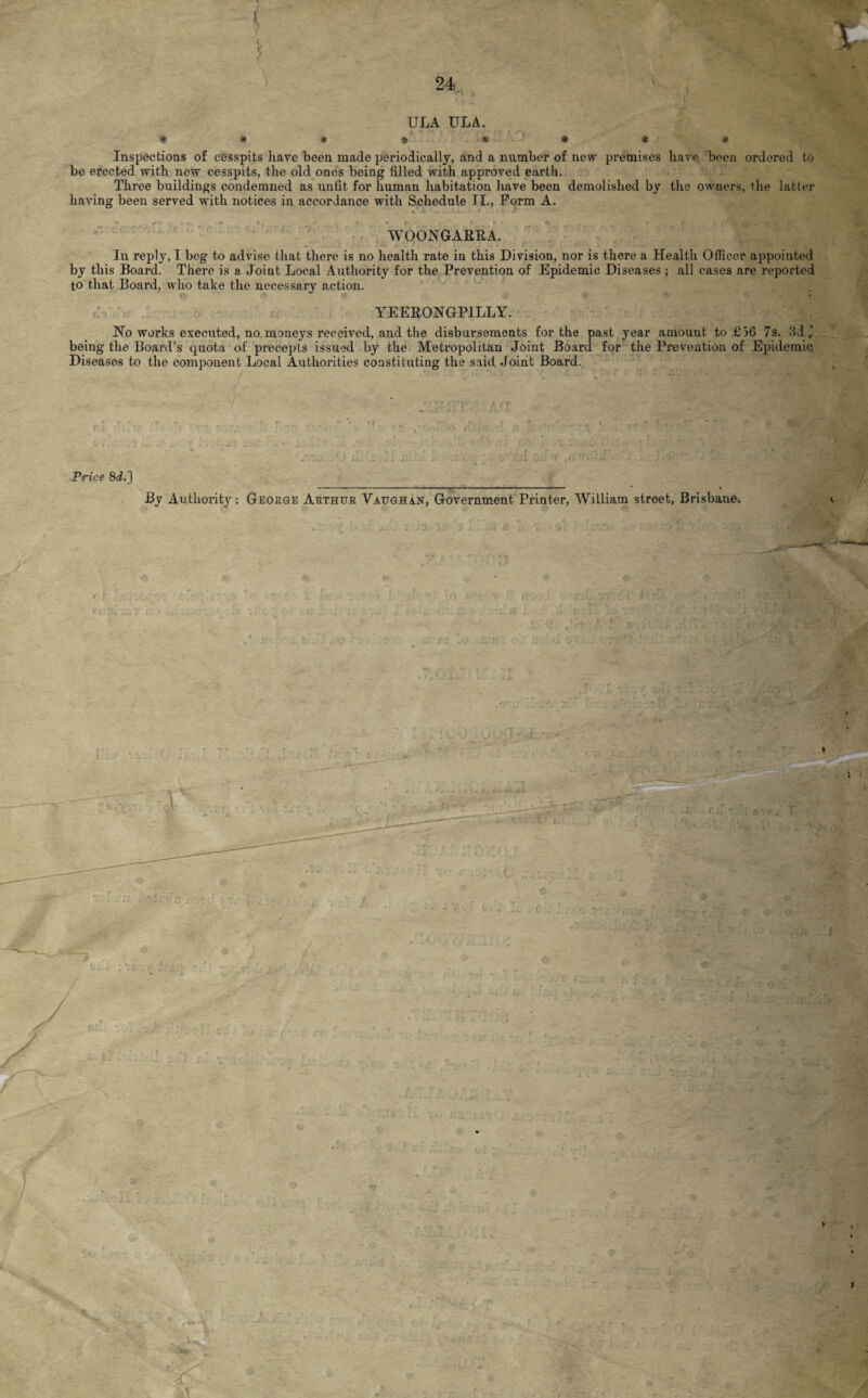 * . s ’t * * ULA ULA. Inspections of cesspits have been made periodically, and a number of new premises have been ordered to be erected with new cesspits, the old ones being filled with approved earth. Three buildings condemned as unfit for human habitation have been demolished by the owners, the latter having been served with notices in accordance with Schedule II., Form A. . ■ : L: r , WOONGARRA. In reply, I beg to advise that there is no health rate in this Division, nor is there a Health Officer appointed by this Board. There is a Joint Local Authority for the Prevention of Epidemic Diseases ; all cases are reported to that Board, who take the necessary action. YEERONGPILLY. Ho works executed, no moneys received, .and the disbursements for the past year amount to £56 7s. 3d „■ being the Board’s quota of precepts issued by the Metropolitan Joint Board for the Prevention of Epidemic Diseases to the component Local Authorities constituting the said Joint Board., Price 8d.] By Autlioz-ity: Geobge Abthub Vaughan, Government Printer, William street, Brisbane.. a -/ > *- y < r . -.,.( ■ i:\m T I: • V '-'Sf.-f ? r ■ -fc ;