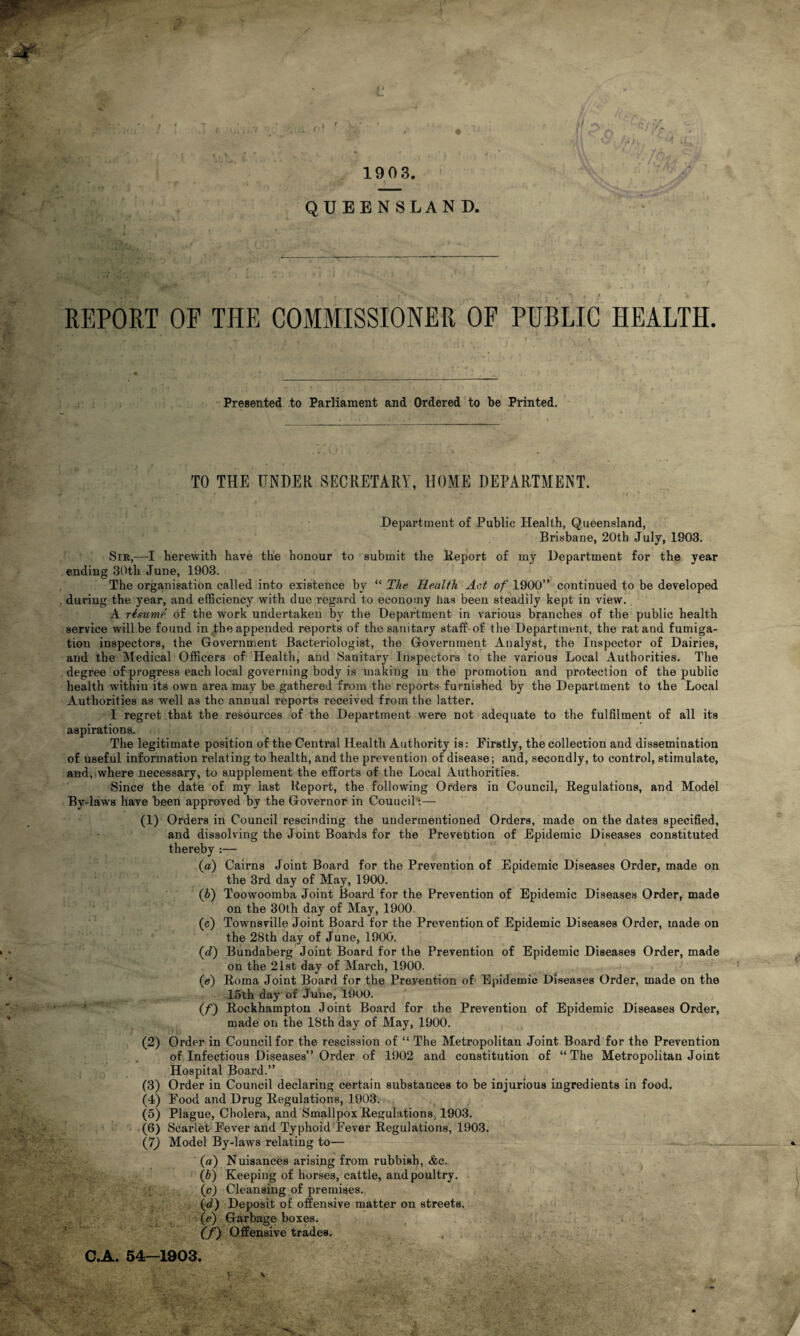 REPORT OP THE COMMISSIONER OF PUBLIC HEALTH Presented to Parliament and Ordered to be Printed. TO THE UNDER SECRETARY, HOME DEPARTMENT. Department of Public Health, Queensland, Brisbane, 20th July, 1903. Sin,—I herewith have the honour to submit the Report of my Department for the year ending 30th June, 1903. The organisation called into existence by “ The Health Act of 1900” continued to be developed during the year, and efficiency with due regard to economy has been steadily kept in view. A rimme of the work undertaken by the Department in various branches of the public health service will be found in the appended reports of the sanitary staff of the Department, the rat and fumiga- tiou inspectors, the Government Bacteriologist, the Government Analyst, the Inspector of Dairies, and the Medical Officers of Health, and Sanitary Inspectors to the various Local Authorities. The degree of progress each local governing body is making in the promotion and protection of the public health within its own area may be gathered from the reports furnished by the Department to the Local Authorities as well as the annual reports received from the latter. I regret that the resources of the Department were not adequate to the fulfilment of all its aspirations. The legitimate position of the Central Health Authority is: Firstly, the collection and dissemination of useful information relating to health, and the prevention of disease; and, secondly, to control, stimulate, and, where necessary, to supplement the efforts of the Local Authorities. Since the date of my last Report, the following Orders in Council, Regulations, and Model By-laws have been approved by the Governor in Council:— (1) Orders in Council rescinding the undermentioned Orders, made on the dates specified, and dissolving the Joint Boards for the Prevention of Epidemic Diseases constituted thereby :— (a) Cairns Joint Board for the Prevention of Epidemic Diseases Order, made on the 3rd day of May, 1900. (<b) Toowoomba Joint Board for the Prevention of Epidemic Diseases Order, made on the 30th day of May, 1900. (c) Townsville Joint Board for the Prevention of Epidemic Diseases Order, made on the 28th day of June, 1900. (d) Bundaberg Joint Board for the Prevention of Epidemic Diseases Order, made on the 21st day of March, 1900. (e) Roma Joint Board for the Prevention of Epidemic Diseases Order, made on the 15th day of June, 1900. (f) Rockhampton Joint Board for the Prevention of Epidemic Diseases Order, made on the 18th day of May, 1900. (2) Order in Council for the rescission of “ The Metropolitan Joint Board for the Prevention of Infectious Diseases” Order of 1902 and constitution of “The Metropolitan Joint Hospital Board.” (3) Order in Council declaring certain substances to be injurious ingredients in food. (4) Food and Drug Regulations, 1903. (5) Plague, Cholera, and Smallpox Regulations, 1903. (6) Scarlet Fever and Typhoid Fever Regulations, 1903. (7) Model By-laws relating to— _ — (а) Nuisances arising from rubbish, <fcc. (б) Keeping of horses, cattle, and poultry. (c) Cleansing of premises. (d) Deposit of offensive matter on streets. (e) Garbage boxes. (f) Offensive trades. C.A. 54-1903,