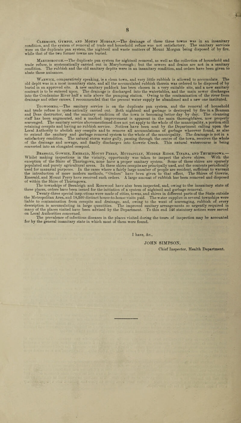 condition, and the system of removal of trade and household refuse was not satisfactory. The sanitary services were on the duplicate pan system, the nightsoil and waste matters of Mount Morgan being disposed of by fire, while that of the two former towns are buried. Maryborough.—The duplicate pan system for nightsoil removal, as well as the collection of household and trade refuse, is systematically carried out in Maryborough ; but the sewers and drains are not in a sanitary condition. The rubbish and the old sanitary depots were in an insanitary condition, and orders have beeu given to abate these nuisances. Warwick, comparatively speaking, is a clean town, and very little rubbish is allowed to accumulate. The old depot was in a most insanitary state, and all the accumulated rubbish therein was ordered to be disposed of by burial in an approved site. A new sanitary paddock has been chosen in a very suitable site, and a new sanitary contract is to be entered upon. The drainage is discharged into the watertables, and the main sewer discharges into the Condamine River half a mile above the pumping station. Owing to the contamination of the river from drainage and other causes, I recommended that the present water supply be abandoned and a new one instituted. Toowoomba.—The sanitary service is on the duplicate pan system, and the removal of household and trade refuse is systematically carried out. Both nightsoil and garbage is destroyed by fire in a Beaman and Deas destructor, and the sanitary condition of the town is becoming better day by day. The cleansing staff has been augmented, and a marked improvement is apparent in the main thoroughfares, now properly scavenged. The sanitary service abovementioned does not yet apply to the whole of the municipality, a portion still retaining cesspits and having no rubbish service. Notices have been sent by the Department calling upon the Local Authority to abolish any cesspits and to remove all accumulations of garbage wherever found, as also to extend the sanitary and garbage removal system to the whole of the municipality. The drainage is Dot in a satisfactory condition. The natural storm water gully, passing through the centre of the town, receives the whole of the drainage and sewage, and finally discharges into Gowrie Creek. This natural watercourse is being converted into an elongated cesspool. Bbassall, Gowrie, Emerald, Mount Perry, Mutdapilly, Middle Ridge, Tinana, and Thuringowa.— Whilst making inspections in the vicinity, opportunity was taken to inspect the above shires. With the exception of the Shire of Thuringowa, none have a proper sanitary system. Some of these shires are sparsely populated and purely agricultural areas. In these shires cesspits are principally used, and the contents periodically used for manurial purposes. In the cases where a fairly large number of people are resident, sufficient to warrant the introduction of more modern methods, “Orders” have been given to that effect. The Shires of Gowrie, Emerald, and Mount Perry have received such orders. A large amount of rubbish has been removed and disposed of within the Shire of Thuringowa. The townships of Beenleigh and Rosewood have also been inspected, and, owing to the insanitary state of these places, orders have been issued for the initiation of a system of nightsoil and garbage removal. Twenty-three special inspections were made of cities, towns, and shires in different parts of the State outside the Metropolitan Area, aud 18,500 distinct house-to-house visits paid. The water supplies in several townships were liable to contamination from cesspits aud drainage, and, owing to the want of scavenging, rubbish of every description is accumulating in large quantities. The improved sanitary arrangements so urgently required in many of the places visited have been advised by the Department. To this end 146 statutory notices were served on Local Authorities concerned. The prevalence of infectious diseases in the places visited during the tours of inspection may be accounted for by the general insanitary state in which most of them were found. I have, &c., JOHN SIMPSON, Chief Inspector, Health Department.