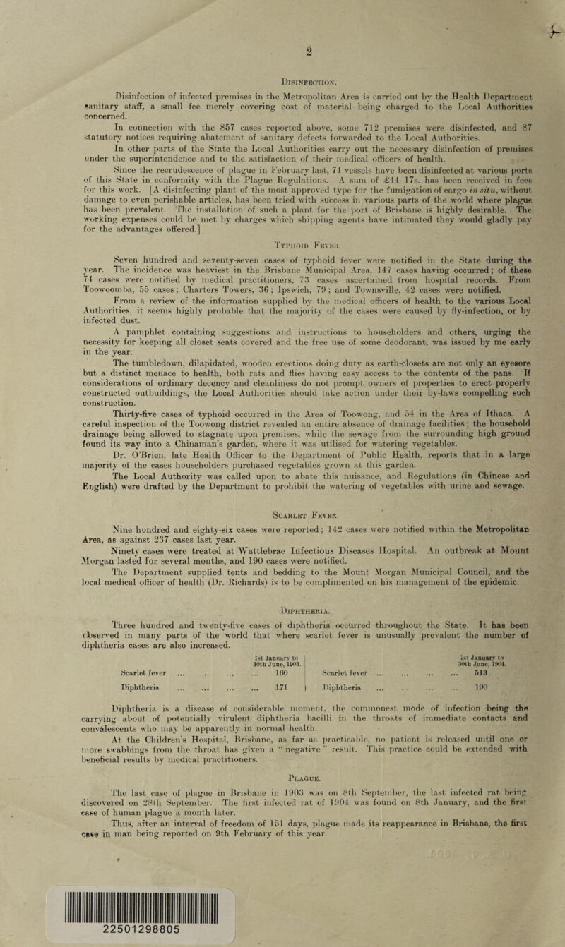 r- Disinfection. Disinfection of infected premises in the Metropolitan Area is carried out by the Health Department sanitary staff, a small fee merely covering cost of material being charged to the Local Authorities concerned. In connection with the 857 cases reported above, some 712 premises were disinfected, and 87 statutory notices requiring abatement of sanitary defects forwarded to the Local Authorities. In other parts of the State the Local Authorities carry out the necessary disinfection of premises under the superintendence arid to the satisfaction of their medical officers of health. Since the recrudescence of plague in February last, 74 vessels have been disinfected at various ports of this State in conformity with the Plague Regulations. A sum of £44 17s. has been received in fees for this work. [A disinfecting plant of the most approved type for the fumigation of cargo in situ, without damage to even perishable articles, has been tried with success in various parts of the world where plague has been prevalent. The installation of such a plant for the port of Brisbane is highly desirable. The working expenses could be met by charges which shipping agents have intimated they would gladly pay for the advantages offered.] Typhoid Fever. Seven hundred and seventy-seven cases of typhoid fever were notified in the State during the year. The incidence was heaviest in the Brisbane Municipal Area, 147 cases having occurred; of these 71 cases were notified by medical practitioners, 73 cases ascertained from hospital records. From Toowoomba, 55 cases; Charters Towers, 36; Ipswich, 71); and Townsville, 42 cases were notified. From a review^ of the information supplied by the medical officers of health to the various Local Authorities, it seems highly probable that the majority of the cases were caused by fly-infection, or by iiifected dust. A pamphlet containing suggestions and instructions to householders and others, urging the necessity for keeping all closet seats covered and the free use of some deodorant, wras issued by me early in the year. The tumbledown, dilapidated, wooden erections doing duty as earth-closets are not only an eyesore but a distinct menace to health, both rats and Hies having easy access to the contents of the pans. Tf considerations of ordinary decency and cleanliness do not prompt owners of properties to erect properly constructed outbuildings, the Local Authorities should take action under their by-laws compelling such construction. Thirty-five cases of typhoid occurred in the Area of Toowong, and 54 in the Area of Ithaca. A careful inspection of the Toowong district revealed an entire absence of drainage facilities; the household drainage being allowed to stagnate upon premises, while the sewTage from the surrounding high ground found its way into a Chinaman’s garden, where it was utilised for watering vegetables. Dr. O’Brien, late Health Officer to the Department of Public Health, reports that in a large majority of the cases householders purchased vegetables grown at this garden. The Local Authority was called upon to abate this nuisance, and Regulations (in Chinese and English) were drafted by the Department to prohibit the watering of vegetables with urine and sewage. Scarlet Fever. Nine hundred and eighty-six cases were reported; 142 cases were notified within the Metropolitan Area, as against 237 cases last year. Ninety cases were treated at Wattlebrae Infectious Diseases Hospital. An outbreak at Mount Morgan lasted for several months, and 190 cases were notified. The Department supplied tents and bedding to the Mount Morgan Municipal Couucil, and the local medical officer of health (Dr. Richards) is to be complimented on his management of the epidemic. Diphtheria. Three hundred and twenty-five cases of diphtheria occurred throughout the State. It has been observed in many parts of the wrorld that where scarlet fever is unusually prevalent the number of diphtheria cases are also increased. Scarlet fever Diphtheria 1st January to 30th June, 1903. 160 171 Scarlet fever Diphtheria 1st January to 30th June, 1904. 513 190 Diphtheria is a disease of considerable moment, the commonest mode of infection being the carrying about of potentially virulent diphtheria bacilli in the throats of immediate contacts and convalescents who may be apparently in normal health. At the Children’s Hospital, Brisbane, as far as practicable, no patient is released until one or more swabbings from the throat has given a  negative ” result. This practice could be extended with beneficial results by medical practitioners. Plague. The last case of plague in Brisbane in 1903 was on 8th September, the last infected rat being discovered on 28th September. The first infected rat of 1904 was found on 8th January, and the first case of human plague a month later. Thus, after an interval of freedom of 151 days, plague made its reappearance in Brisbane, the first case in man being reported on 9th February of this year. # 22501298 805