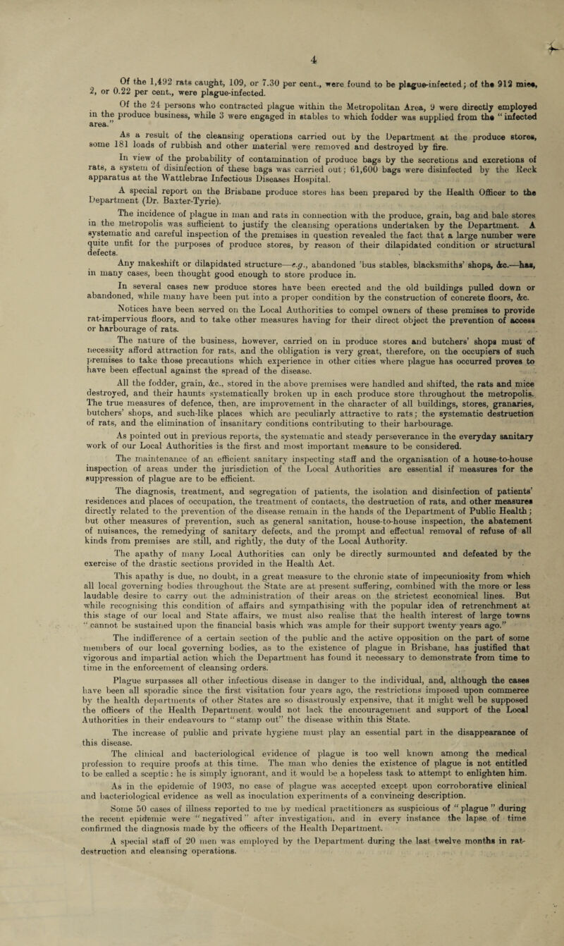 Of the 1,492 rats caught, 109, or 7.30 per cent., were found to be plague-infected; of the 912 miee, 2, or 0.22 per cent., were plague-infected. Of the 24 persons who contracted plague within the Metropolitan Area, 9 were directly employed in the produce business, while 3 were engaged in stables to which fodder was supplied from the “ infected area.” As a result of the cleansing operations carried out by the Department at the produce stores, some 181 loads of rubbish and other material were removed and destroyed by fire. In view of the probability of contamination of produce bags by the secretions and excretions of rats, a system of disinfection of these bags was carried out; 61,600 bags were disinfected by the Reck apparatus at the Wattlebrae Infectious Diseases Hospital. A special report on the Brisbane produce stores has been prepared by the Health Officer to the Department (Dr. Baxter-Tyrie). The incidence of plague in man and rats in connection with the produce, grain, bag and bale stores in the metropolis was sufficient to justify the cleansing operations undertaken by the Department. A systematic and careful inspection of the premises in question revealed the fact that a large number were quite unfit for the purposes of produce stores, by reason of their dilapidated condition or structural defects. Any makeshift or dilapidated structure—c.g., abandoned ’bus stables, blacksmiths’ shops, Ac.—has, in many cases, been thought good enough to store produce in. In several cases new produce stores have been erected and the old buildings pulled down or abandoned, while many have been put into a proper condition by the construction of concrete floors, Ac. Notices have been served on the Local Authorities to compel owners of these premises to provide ratrimpervious floors, and to take other measures having for their direct object the prevention of access or harbourage of rats. The nature of the business, however, carried on in produce stores and butchers’ shops must of necessity afford attraction for rats, and the obligation is very great, therefore, on the occupiers of such premises to take those precautions which experience in other cities where plague has occurred proves to have been effectual against the spread of the disease. All the fodder, grain, Ac., stored in the above premises were handled and shifted, the rats and mice destroyed, and their haunts systematically broken up in each pi-oduce store throughout the metropolis. 1'he true measures of defence, then, are improvement in the character of all buildings, stores, granaries, butchers’ shops, and such-like places which are peculiarly attractive to rats; the systematic destruction of rats, and the elimination of insanitary conditions contributing to their harbourage. As pointed out in previous reports, the systematic and steady perseverance in the everyday sanitary work of our Local Authorities is the first and most important measure to be considered. The maintenance of an efficient sanitary inspecting staff and the organisation of a house-to-house inspection of areas under the jurisdiction of the Local Authorities are essential if measures for the suppression of plague are to be efficient. The diagnosis, treatment, and segregation of patients, the isolation and disinfection of patients’ residences and places of occupation, the treatment of contacts, the destruction of rats, and other measures directly related to the prevention of the disease remain in the hands of the Department of Public Health; but other measures of prevention, such as general sanitation, house-to-house inspection, the abatement of nuisances, the remedying of sanitary defects, and the prompt and effectual removal of refuse of all kinds from premises are still, and rightly, the duty of the Local Authority. The apathy of many Local Authorities can only be directly surmounted and defeated by the exercise of the drastic sections provided in the Health Act. This apathy is due, no doubt, in a great measure to the chronic state of impecuniosity from which all local governing bodies throughout the State are at present suffering, combined with the more or less laudable desire to carry out the administration of their areas on the strictest economical lines. But while recognising this condition of affairs and sympathising with the popular idea of retrenchment at this stage of our local and State affairs, we must also realise that the health interest of large towns “ cannot be sustained upon the financial basis which was ample for their support twenty years ago.” The indifference of a certain section of the public and the active opposition on the part of some members of our local governing bodies, as to the existence of plague in Brisbane, has justified that vigorous and impartial action which the Department has found it necessary to demonstrate from time to time in the enforcement of cleansing orders. Plague surpasses all other infectious disease in danger to the individual, and, although the cases have been all sporadic since the first visitation four years ago, the restrictions imposed upon commerce b}r the health departments of other States are so disastrously expensive, that it might well be supposed the officers of the Health Department would not lack the encouragement and support of the Local Authorities in their endeavours to “ stamp out” the disease within this State. The increase of public and private hygiene must play an essential part in the disappearance of this disease. The clinical and bacteriological evidence of plague is too well known among the medical profession to require proofs at this time. The man who denies the existence of plague is not entitled to be called a sceptic: he is simply ignorant, and it would be a hopeless task to attempt to enlighten him. As in the epidemic of 1903, no case of plague was accepted except upon corroborative clinical and bacteriological evidence as well as inoculation experiments of a convincing description. Some 50 cases of illness reported to me by medical practitioners as suspicious of “ plague ” during the recent epidemic were “ negatived ” after investigation, and in every instance the lapse of time confirmed the diagnosis made by the officers of the Health Department. A special staff of 20 men was employed by the Department during the last twelve months in rat- destruction and cleansing operations.