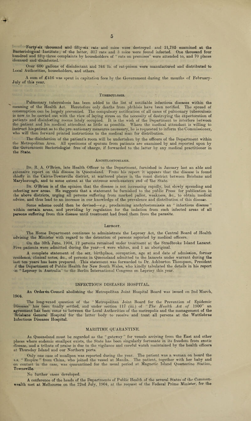4 Forty-six thousand and fifty-six rats and mice were destroyed and 21,785 examined at the Bacteriological Institute; of the latter, 317 rats and 3 mice were found infected. One thousand four hundred and fifty-three complaints by householders of “rats on premises” were attended to, and 70 places cleansed and disinfected. Over 600 gallons of disinfectant and 346 lb. of rat-poison were manufactured and distributed to Local Authorities, householders, and others. A sum of £41(5 was spent in capitation fees by the Government during the months of February- July of this year. Tuberculosis. Pulmonary tuberculosis has been added to the list of notifiable infectious diseases within the meaning of the Health Act. Heretofore only deaths from phthisis have been notified. The spread of consumption can be largely prevented. The compulsory notification of all cases of pulmonary tuberculosis is now to be carried out with the view of laying stress on the necessity of destroying the expectoration of patients and disinfecting rooms lately occupied. It is the wish of the Department to interfere between the patient and his medical attendant as little as possible. Where the medical attendant is willing to instruct his patient as to the precautionary measures necessary, he is requested to inform the Commissioner, who will then forward printed instructions to the medical man for distribution. The disinfection of the patient’s room will be undertaken by the officers of the Department within the Metropolitan Area. All specimens of sputum from patients are examined by and reported upon by the Government Bacteriologist free of charge, if forwarded to the latter by any medical practitioner in the State. Anchylostomiasis. Dr. R. A. O’Brien, late Health Officer to the Department, furnished in January last an able and extensive report on this disease in Queensland. From his report it appears that the disease is found chiefly in the Cairns-Townsville district, at scattered places in the coast district between Brisbane and Maryborough, and to some extent at the extreme south-eastern end of the State. Dr. O’Brien is of the opinion that the disease is not increasing rapidly, but slowly spreading and infecting new areas. He suggests that a statement be furnished to the public Press for publication in the above districts, urging all persons suffering from marked pallor, weakness, Ac., to obtain medical advice, and thus lead to an increase in our knowledge of the prevalence and distribution of this disease. Some scheme could, then be devised—e.g., proclaiming anchylostomiasis an “ infectious disease ” within certain areas, and providing by regulation for the isolation from such infected areas of all persons suffering from this disease until treatment had freed them from the parasite. Leprosy. The Home Department continues to administrate the Leprosy Act, the Central Board of Health advising the Minister with regard to the detention of persons reported by medical officers. On the 30th June, 1904, 12 persons remained under treatment at the Stradbroke Island Lazaret. Five patients were admitted during the year—4 were whites, and 1 an aboriginal. A complete statement of the sex, birthplace, occupation, age at and date of admission, former residence, clinical notes, &c., of persons in Queensland admitted to the lazarets under warrant during the last ten years has been prepared. This statement was forwarded to Dr. Ashburton Thompson, President •f the Department of Public Health for New South Wales, who kindly tabulated the details in his report on “ Leprosy in Australia” to the Berlin International Congress on Leprosy this year. INFECTIOUS DISEASES HOSPITAL. An Order nn Council abolishing the Metropolitan Joint Hospital Board was issued on 2nd March, 1904. The long-vexed question of the “ Metropolitan Joint Board for the Prevention of Epidemic Diseases” has been finally settled, and under section 117 (iii.) of “The Health Act of 1900” an agreement has been come to between the Local Authorities of the metropolis and the management of the Brisbane General Hospital for the latter body to receive and treat all persons at the Wattlebrae Infectious Diseases Hospital. MARITIME QUARANTINE. As Queensland must be regarded as the “ gateway ” for vessels arriving from the East and other places where endemic smallpox exists, the State has been singularly fortunate in its freedom from exotic disease, and a tribute of praise is due to the vigilance and careful watch maintained by the health officers at Thursday Island and our Northern ports. Only one case of smallpox was reported during the year. The patient was a woman on board the s.s. “ Empire ” from China, who joined the vessel at Manila. The patient, together with her baby and on contact in the case, was quarantined for the usual period at Magnetic Island Quarantine Station, Townsville. No further cases developed. A conference of the heads of the Departments of Public Health of the several States of the Common¬ wealth met at Melbourne on the 22nd July, 1904, at the request of the Federal Prime Minister, for the