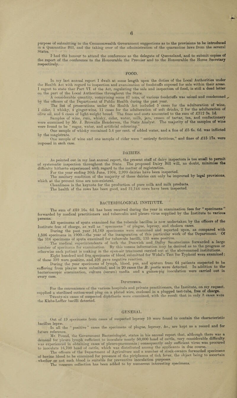 purpose of submitting to the Commonwealth Government suggestions as to the provisions to be introduced in a Quarantine Bill, and the taking over of the administration of the quarantine laws from the several States. I had the honour to attend the conference as the delegate of Queensland, and to submit copies of the report of the conference to the Honourable the Premier and to the Honourable the Home Secretary respectively. FOOD. In my last annual report I dwelt at some length upon the duties of the Local Authorities under the Health Act with regard to inspection and examination of foodstuffs exposed for sale within their areas. I regret to state that Part VI. of the Act, regulating the sale and inspection of food, is still a dead letter on the part of the Local Authorities throughout the State. A considerable quantity, comprising some 47 tons, of various foodstuffs was seized and condemned ,, by the officers of the Department of Public Health during the past year. The list of prosecutions under the Health Act included 5 cases for the adulteration of wine, 1 cider, 1 whisky, 4 ginger-wine, 11 cases for the adulteration of soft drinks, 2 for the adulteration of olive oil, and 6 cases of light-weight bread. The fines and costs amounted to the sum of £312 3s. Id. Samples of wine, rum, whisky, cider, water, milk, jam, cream of tartar, tea, and confectionery were examined by Mr. J. Brownlie Henderson, the State Analyst. The majority of the samples of wine were found to be “ sugar-, water, and artificial colouring.” One sample of whisky contained 5.4 per cent, of added water, and a fine of £5 6s. 6d. was inflicted by the magistrate. One sample of wine and one sample of cider were “ entirely fictitious,” and fines of £15 17s. were imposed in each case. DAIRIES. As pointed out in my last annual report, the present staff of dairy inspectors is too small to permit of systematic inspection throughout the State. The proposed Dairy Bill will, no doubt, minimise the difficulty hitherto experienced with regard to the matter of registration. For the year ending 30th June, 1904, 2,999 dairies have been inspected. The sanitary condition of the majority of these dairies can only be improved by legal provisions, which at the present time are non-existent. Cleanliness is the keynote for the production of pure milk and milk products. The health of the cows has been good, and 31,144 cows have been inspected. BACTERIOLOGICAL INSTITUTE. The sum of £59 16s. 6d. has been received during the year in examination fees for “specimens” forwarded by medical practitioners and tuberculin and pleuro virus supplied by the Institute to various persons. All specimens of sputa examined for the tubercle bacillus is now undertaken by the officers of the Institute free of charge, as well as “ specimens ’ of plague, leprosy, and cholera cases. _ During the past year 16,169 specimens were examined and reported upon, as compared with 1,506 specimens in 1900—the year of the inauguration of this particular work of the Department. Of the 316 specimens of sputa examined for tubercule bacilli, 135 were positive. The medical superintendents of both the Dunwich and Dalby Sanatorium^ forwarded a laige number of specimens for examination. By this means information may be derived as to the progress oi otherwise each patient is making in the open-air treatment carried out at the abovenamed institutions. Eight hundred and five specimens of blood submitted for Widal’s Test for Typhoid were examined ; of these 399 were positive, and 406 gave negative reaction. During the year specimens of lymph, blood, pus, and sputum from 64 patients suspected to be suffering from plague were submitted, and in 20 cases the JB. pestis were detected. In addition to the bacterioscopic examination, culture (serum) media and a guinea-pig inoculation were carried out in every case. Diphtheria. For the convenience of the various hospitals and private practitioners, the Institute, on my request, supplied a sterilised cotton-wool plug on a plated wire, enclosed in a plugged test-tube, free of charge. Twenty-six cases of suspected diphtheria were examined, with the result that in only < cases were the Klebs-Loifler bacilli detected. GENERAL. Out of 19 specimens from cases of suspected leprosy 10 were found to contain the characteristic bacillus leprae. . In all the “ positive ” cases the specimens of plague, leprosy, Ac., are kept as a record and for future reference. Mr. Pound, the Government Bacteriologist, states in his annual report that, although there was a demand for pleuro lymph sufficient to inoculate nearly 50,000 head of cattle, very considerable difficulty was experienced in obtaining cases of pleuro-pneumonia; consequently only sufficient virus was proemed to inoculate 16,700 head of cattle, which was distributed among the applicants in due course. The officers of the Department of Agriculture and a number of stock-owners forwarded specimens of bovine blood to be examined for presence of the piriplasma of tick fever, the object being to ascertain whether or not such blood is suitable for preventive inoculation purposes. The museum collection has been added to by numerous interesting specimens.