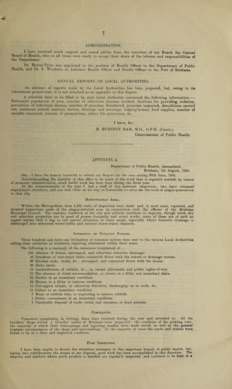 ADMINISTRATION. I have received much support and sound advice from the members of my Board, the Central Board of Health, who at all times were ready to accept their share of the labours and responsibilities of the Department. Dr. Baxter-Tyrie was appointed to the position of Health Officer to the Department of Public Health, and Dr. F. Woolrabe as Assistant Health Officer and Health Officer to the Port of Brisbane. ANNUAL REPORTS OF LOCAL AUTHORITIES. An abstract of reports made by the Local Authorities has been prepared, but, owing to its voluminous proportions, it is not attached as an appendix to this Report. A schedule form to be filled in by each Local Authority contained the following information:— Estimated population of area, number of infectious diseases notified, facilities for providing isolation, prevention of infectious disease, number of premises disinfected, premises inspected, demolitions carried out, nuisances abated, sanitary service, drainage and sewerage, lodging-houses, food supplies, number of samples examined, number of prosecutions, infant life protection, Ac. I have, Ac., B. BURNETT HAM, M.D., D.P.H. (Camb.), Commissioner of Public Health. APPENDIX A. Department, of Public Health, Queensland, Brisbane, 1st August, 1904. Sir,—1 haire the honour herewith to submit my Report for the year ending 30th June, 1904. Notwithstanding the inability of this office to do much of the work that is urgently needed, by reason of economic administration, much useful work has been done during the fiscal year. At the commencement of the year I had a staff of five assistant inspectors; two have obtained employment elsewhere, and one died while on his way to Townsville to carryout the work of plague-prevention in that city. Metropolitan Area. Within the Metropolitan Area 1,295 visits of inspection were made and, in most cases, repeated, and detailed inspections made of the plague-infected area in conjunction with the officers of the Brisbane Municipal Council. The sanitary condition of the city and suburbs continues to improve, though much city and suburban properties are in need of proper footpaths and street works; some of these are of such an urgent nature that I beg to call special attention to these needs, especially where domestic drainage is discharged into unformed water-tables and natural storm-water channels. Intimation of Nuisance Notices. Three hundred and forty-one intimation of nuisance notices were sent to the various Local Authorities calling their attention to nuisances requiring abatement within their areas. The following is a summary of the nuisances complained of: — 250 Absence of drains, untrapped, and otherwise defective drainage. 45 Overflows of rain-water tanks connected direct with the sewers or drainage system. 39 Kitchen sinks, baths, Ac., untrapped, and connected direct with the drains. 38 Dirty yards. 25 Accumulations of rubbish, Ac., on vacant allotments and public rights-of-way. 25 The absence of closet accommodation, or closets in a filthy and insanitary state, 22 Stables in an insanitary condition. 20 Houses in a filthy or ruinous condition. 15 Untrapped urinals, or otherwise defective, discharging on to roofs, Ac. 15 Cellars in an insanitary condition. 7 Want of rubbish bins, or neglecting to remove rubbish. 1 Public convenience in an insanitary condition. 1 Unsuitable disposal of trade refuse and carcasses of dead animals. Complaints. Numerous complaints, in writing, have been received during the year and attended to. All the butchers’ shops within a 12-miles’ radius of Brisbane were inspected ; the condition of the pickling tubs, the material of which their brine-pumps and injecting needles were made noted, as well as the general hygienic circumstances of the shops and surroundings. In the majority of cases the yards and stables wera found to be in a dirty and neglected condition. Food Inspection. I have been unable to devote the attention necessary to this important branch of public health, but, taking into consideration the means at my disposal, good work has been accomplished in this direction. The wharves and markets where much produce is handled are regularly inspected, and continue to be kept in a