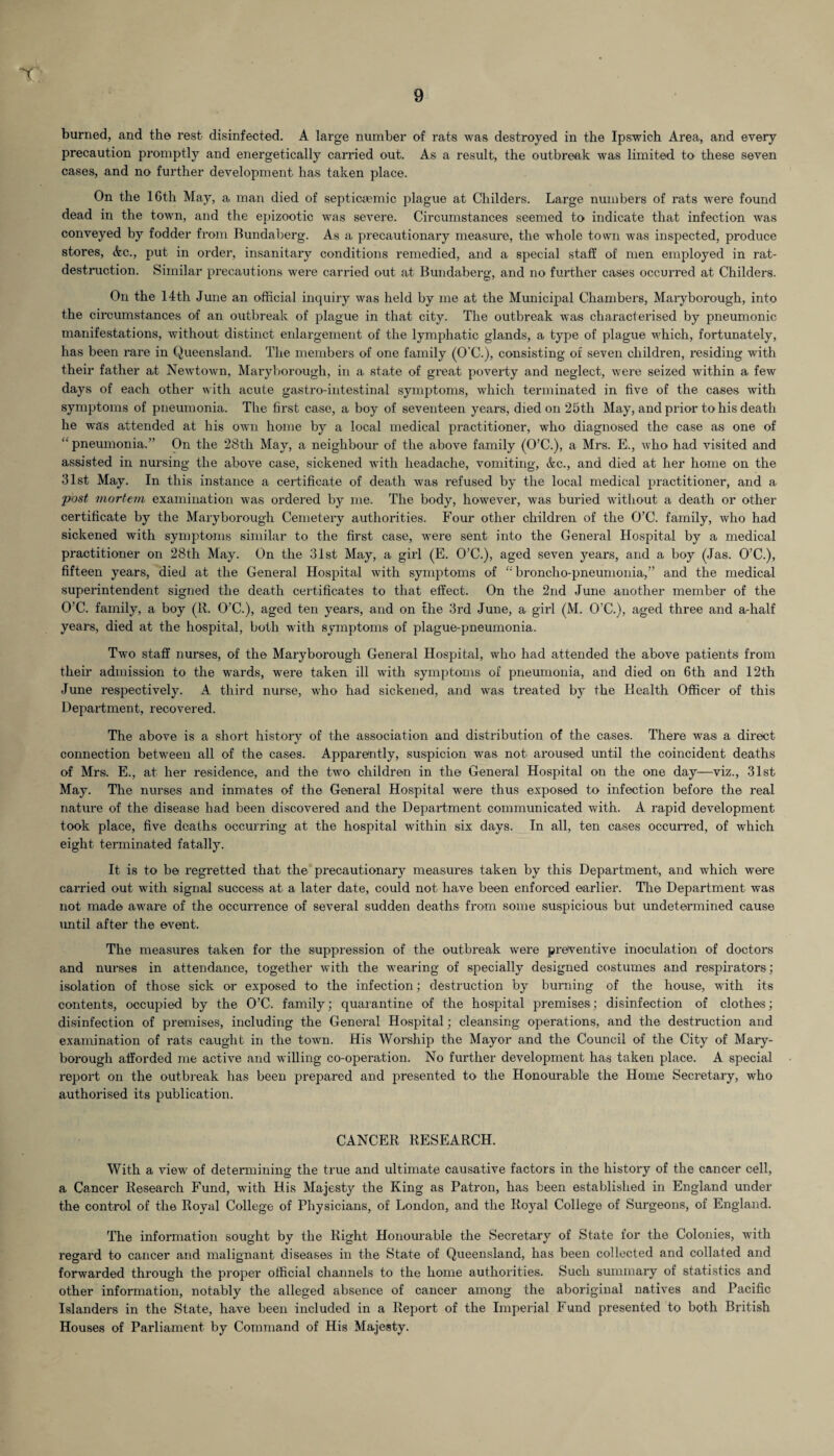 burned, and the rest disinfected. A large number of rats was destroyed in the Ipswich Area, and every precaution promptly and energetically carried out. As a result, the outbreak was limited to these seven cases, and no further development has taken place. On the 16th May, a man died of septicaemic plague at Childers. Large numbers of rats were found dead in the town, and the epizootic was severe. Circumstances seemed to indicate that infection was conveyed by fodder from Bundaberg. As a precautionary measure, the whole town was inspected, produce stores, Ac., put in order, insanitary conditions remedied, and a special staff of men employed in rat- destruction. Similar precautions were carried out at Bundaberg, and no further cases occurred at Childers. On the 14th June an official inquiry was held by me at the Municipal Chambers, Maryborough, into the circumstances of an outbreak of plague in that city. The outbreak was characterised by pneumonic manifestations, without distinct enlargement of the lymphatic glands, a type of plague which, fortunately, has been rare in Queensland. The members of one family (O’C.), consisting of seven children, residing with their father at Newtown, Maryborough, in a state of great poverty and neglect, were seized within a few days of each other with acute gastro-intestinal symptoms, which terminated in five of the cases with symptoms of pneumonia. The first case, a boy of seventeen years, died on 25th May, and prior to his death he was attended at his own home by a local medical practitioner, who diagnosed the case as one of “ pneumonia.” On the 28tli May, a neighbour of the above family (O’C.), a Mrs. E., who had visited and assisted in nursing the above case, sickened with headache, vomiting, Ac., and died at her home on the 31st May. In this instance a certificate of death was refused by the local medical practitioner, and a post mortem examination was ordered by me. The body, however, was buried without a death or other certificate by the Maryborough Cemetery authorities. Four other children of the O’C. family, who had sickened with symptoms similar to the first case, were sent into the General Hospital by a medical practitioner on 28th May. On the 31st May, a girl (E. O’C.), aged seven years, and a boy (Jas. O’C.), fifteen years, died at the General Hospital with symptoms of £: broncho-pneumonia,” and the medical superintendent signed the death certificates to that effect. On the 2nd June another member of the O’C. family, a boy (R. O’C.), aged ten years, and on the 3rd June, a girl (M. O’C.), aged three and a-half years, died at the hospital, both with symptoms of plague-pneumonia. Two staff nurses, of the Maryborough General Hospital, who had attended the above patients from their admission to the wards, were taken ill with symptoms of pneumonia, and died on 6th and 12th June respectively. A third nurse, who had sickened, and was treated by the Health Officer of this Department, recovered. The above is a short history of the association and distribution of the cases. There was a direct connection between all of the cases. Apparently, suspicion was not aroused until the coincident deaths of Mrs. E., at her residence, and the two children in the General Hospital on the one day—viz., 31st May. The nurses and inmates of the General Hospital were thus exposed to infection before the real nature of the disease had been discovered and the Department communicated with. A rapid development took place, five deaths occurring at the hospital within six days. In all, ten cases occurred, of which eight terminated fatally. It is to be regretted that the precautionary measures taken by this Department, and which were carried out with signal success at a later date, could not have been enforced earlier. The Department was not made aware of the occurrence of several sudden deaths from some suspicious but undetermined cause until after the event. The measures taken for the suppression of the outbreak were preventive inoculation of doctors and nurses in attendance, together with the wearing of specially designed costumes and respirators; isolation of those sick or exposed to the infection; destruction by burning of the house, with its contents, occupied by the O’C. family; quarantine of the hospital premises; disinfection of clothes; disinfection of premises, including the General Hospital; cleansing operations, and the destruction and examination of rats caught in the town. His Worship the Mayor and the Council of the City of Mary¬ borough afforded me active and willing co-operation. No further development has taken place. A special report on the outbreak has been prepared and presented to the Honourable the Home Secretary, who authorised its publication. CANCER RESEARCH. With a view of determining the true and ultimate causative factors in the history of the cancer cell, a Cancer Research Fund, with His Majesty the King as Patron, has been established in England under the control of the Royal College of Physicians, of London, and the Royal College of Surgeons, of England. The information sought by the Right Honourable the Secretary of State for the Colonies, with regard to cancer and malignant diseases in the State of Queensland, has been collected and collated and forwarded through the proper official channels to the home authorities. Such summary of statistics and other information, notably the alleged absence of cancer among the aboriginal natives and Pacific Islanders in the State, have been included in a Report of the Imperial Fund presented to both British Houses of Parliament by Command of His Majesty.