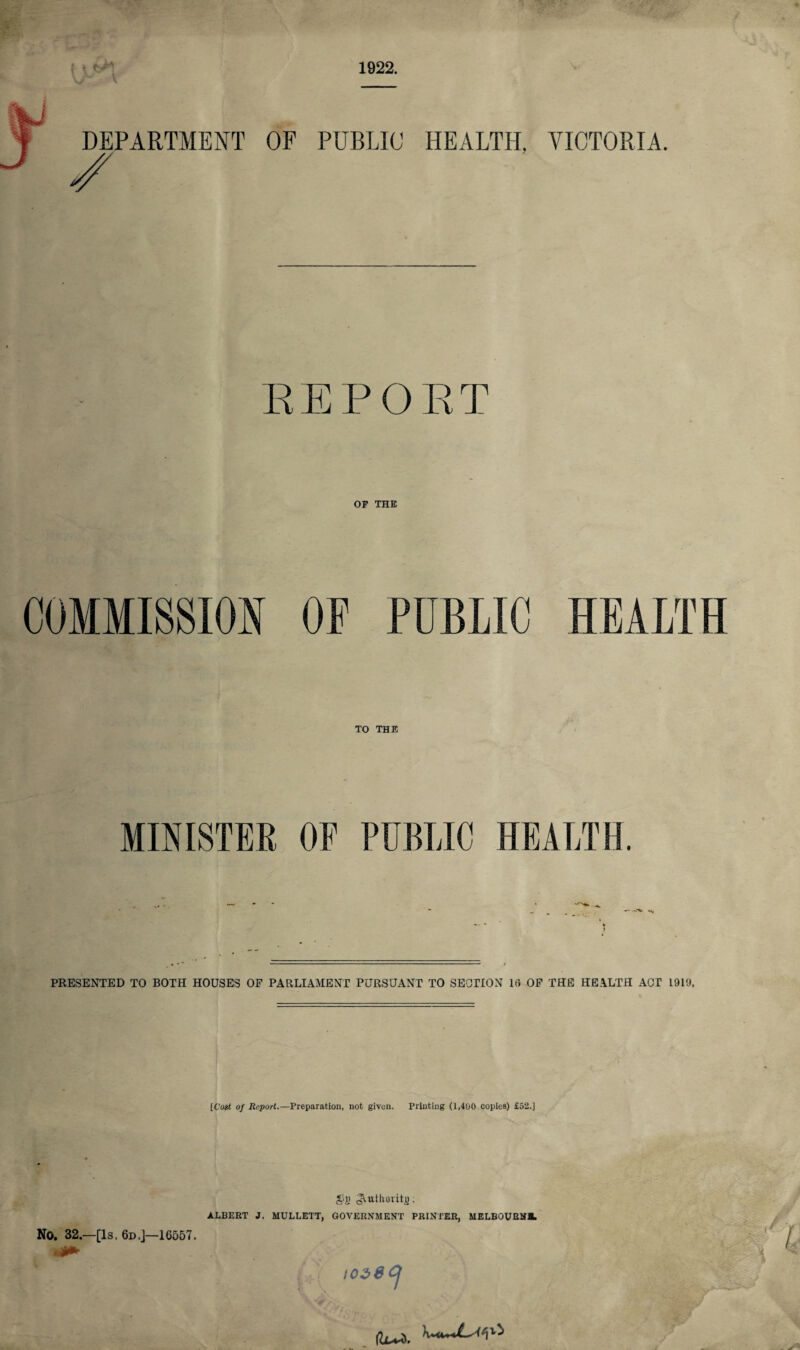 DEPARTMENT OF PUBLIC HEALTH, VICTORIA. REPORT OF THE TO THE MINISTER OF PUBLIC HEALTH. PRESENTED TO BOTH HOUSES OF PARLIAMENT PURSUANT TO SECTION 18 OF THE HEALTH ACT 1919. [Co«£ of Report.—Preparation, not given. Printing (1,400 copies) £52.] £>)J cAutliovito; ALBERT J. MULLETT, GOVERNMENT PRINTER, MELBOURNE No. 32.—[Is. 6d.J—16557. •- . 1026 CJ |Lu^.