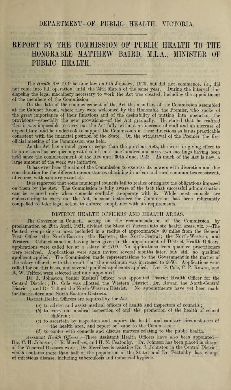 DEPARTMENT OF PUBLIC HEALTH, VICTORIA. REPORT BY THE COMMISSION OF PUBLIC HEALTH TO THE HONORABLE MATTHEW BAIRD, M.L.A., MINISTER OF PUBLIC HEALTH. The Health Act 1919 became law on 6th January, 1920, but did not commence, i.e., did not come into full operation, until the 24th March of the same year. During the interval thus elapsing the legal machinery necessary to work the Act was created, including the appointment of the members of the Commission. On the date of the commencement of the Act the members of the Commission assembled at the Cabinet Room, where they were welcomed by the Honorable the Premier, who spoke of the great importance of their functions and of the desirability of putting into operation the provisions—especially the new provisions—of the Act gradually. He stated that he realized that it was impossible to carry out the Act fully without an increase of staff and an increase of expenditure, and he undertook to support the Commission in these directions as far as practicable consistent with the financial position of the State. On the withdrawal of the Premier the first official meeting of the Commission was held. As the Act has a much greater scope than the previous Acts, the work in giving effect to its provisions has occupied a great deal of time—one hundred and sixty-two meetings having been held since the commencement of the Act until 30th June, 1922. As much of the Act is new, a large amount of the work was initiative. It has ever been the aim of the Commission to exercise its powers with discretion and due consideration for the different circumstances obtaining in urban and rural communities consistent, of course, with sanitary essentials. It is regretted that some municipal councils fail to realize or neglect the obligations imposed on them by the Act. The Commission is fully aware of the fact that successful administration can be secured only when councils cordially co-operate with it. While most councils are endeavouring to carry out the Act, in some instances the Commission has been reluctantly compelled to take legal action to enforce compliance with its requirements. DISTRICT HEALTH OFFICERS AND HEALTH AREAS. The Governor in Council, acting on the recommendation of the Commission, by proclamation on 20th April, 1921, divided the State of Victoria into six health areas, viz. The Central, comprising an area included in a radius of approximately 40 miles from the General Post Office ; the North-Eastern; the Eastern; the North-Central; the North-Western, and Western. Cabinet sanction having been given to the appointment of District Health Officers, applications were called for at a salary of £700. No applications from qualified practitioners were received. Applications were again invited several months later, blit, still no qualified applicant applied. The Commission made representations to the Government in the matter of the salary offered, with the result that the maximum was increased to £850. Applications were called for on this basis, and several qualified applicants applied. Drs. G. Cole, C. P. Rowan, and R. W. Telford were selected and duly appointed. Dr. J. Johnston, Senior Medical Officer, was appointed District Health Officer for the Central District; Dr. Cole was allotted the Western District; Dr. Rowan the North-Central District; and Dr. Telford the North-Western District. No appointments have yet been made for the Eastern and North-Eastern Districts. District Health Officers are required by the Act— (a) to advise and assist medical officers of health and inspectors of councils ; (b) to carry out medical inspection of and the promotion of the health of school children ; (c) to ascertain by inspection and inquiry the health and sanitary circumstances of the health area, and report on same to the Commission ; (id) to confer with councils and discuss matters relating to the public health. Assistant Health Officers— Three Assistant Health Officers have also been appointed— Drs. C. H. Johnson, C. R. Merrillees, and H. N. Featonby. Dr. Johnson has been placed in charge of the Venereal Diseases work ; Dr. Merrillees is assisting Dr. J. Johnston in the Central District, which contains more than half of the population of the State ; and Dr. Featonby has charge of infectious disease, including tuberculosis and industrial hygiene.