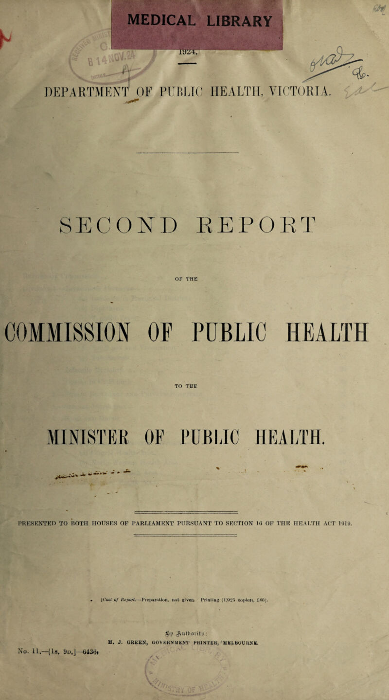MEDICAL LIBRARY TUZT7 DEPARTMENT OF PUBLIC HEALTH. VICTORIA. SECOND EEPOET OP THE COMMISSION OF PUBLIC HEALTH TO THE s: PUBLIC HEALTH. PRESENTED TO ROTH HOUSES OP PARLIAMENT PURSUANT TO SECTION 10 OF THE HEALTH ACT 1019. [Host of Report.—Preparation, not given. Printing (1,025 copies), il'10j. JGij JVuthoritn: H. J. GREEN, GOVERNMENT PRINTER,'MELBOURNE. ' .A1 No. 11.—[la. Ho.]—043Hi