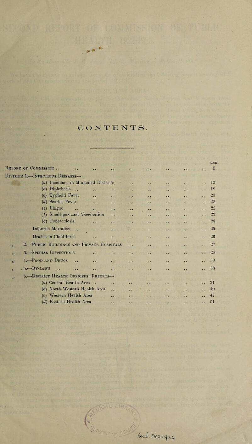 C ONTENTS. Report of Commission Division 1.—-Infectious Diseases— (a) Incidence in Municipal Districts (b) Diphtheria (c) Typhoid Fever (d) Scarlet Fever (e) Plague (f) Small-pox and Vaccination ((j) Tuberculosis Infantile Mortality Deaths in Child-birth „ 2.—Public Buildings and Private Hospitals „ 3.—Special Inspections „ 4.—Food and Drugs „ . 5.—By-laws ,, 6.—District Health Officers’ Reports— (а) Central Health Area .. (б) North-Western Health Area (c) Western Health Area (d) Eastern Health Area PAGE 5 13 19 20 22 22 23 24 25 26 27 28 30 90 oo 34 40 47 51 l f/o<J A Y