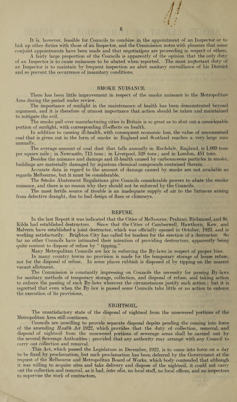 It is, however, feasible for Councils to combine in the appointment of an Inspector or to link up other duties with those of an Inspector, and the Commission notes with pleasure that some conjoint appointments have been made and that negotiations are proceeding in respect of others. A fairly large proportion of the Councils is apparently of the opinion that the only duty of an Inspector is to cause nuisances to be abated when reported. The most important duty of an Inspector is to maintain by frequent inspection an alert sanitary surveillance of his District and so prevent the occurrence of insanitary conditions. SMOKE NUISANCE. There has been little improvement in respect of the smoke nuisance in the Metropolitan Area during the period under review. The importance of sunlight in the maintenance of health has been demonstrated beyond argument, and it is therefore of utmost importance that action should be taken and maintained to mitigate the evil. The smoke pall over manufacturing cities in Britain is so great as to shut out a considerable portion of sunlight, with corresponding ill-effects’on health. In addition to causing ill-health, with consequent economic loss, the value of unconsumed coal that is given out in the form of smoke in England and Scotland reaches a very large sum annually. The average amount of coal dust that falls annually in Rochdale, England, is 1,069 tons per square mile ; in Newcastle, 713 tons ; in Liverpool, 528 tons ; and in London, 451 tons. Besides the nuisance and damage and ill-health caused by carbonaceous particles in smoke, buildings are materially damaged by injurious chemical compounds contained therein. Accurate data in regard to the amount of damage caused by smoke are not available as regards Melbourne, but it must be considerable. The Smoke Abatement Regulations give Councils considerable powers to abate the smoke nuisance, and there is no reason why they should not be enforced by the Councils. The most fertile source of trouble is an inadequate supply of air to the furnaces arising from defective draught, due to bad design of flues or chimneys. REFUSE. In the last Report it was indicated that the Cities of Melbourne, Prahran, Richmond, and St. Kilda had established destructors. Since that the Cities of Camberwell, Hawthorn, Kew, and Malvern have established a joint destructor, which was officially opened in October, 1923, and is working satisfactorily. Brighton City has called for tenders for the erection of a destructor. So far no other Councils have intimated their intention of providing destructors, apparently being quite content to dispose of refuse by “ tipping.” Many Metropolitan Councils are lax in enforcing the By-laws in respect of proper bins. In many country towns no provision is made for the temporary storage of house refuse, nor for the disposal of refuse. In some places rubbish is disposed of by tipping on the nearest vacant allotment. The Commission is constantly impressing on Councils the necessity for passing By-laws for sanitary methods of temporary storage, collection, and disposal of refuse, and taking action to enforce the passing of such By-laws wherever the circumstances justify such action ; but it is regretted that even when the By-law is passed some Councils take little or no action to enforce the execution of its provisions. NIGHTSOIL. The unsatisfactory state of the disposal of nightsoil from the unsewered portions of the Metropolitan Area still continues. Councils are unwilling to provide separate disposal depots pending the coming into force of the amending Health Act 1922, which provides that the duty of collection, removal, and disposal of nightsoil from the unsewered portions of sewerage areas shall be carried out by the several Sewerage Authorities ; provided that any authority may arrange with any Council to carry out collection and removal. This Act, which passed the Legislature in December, 1922, is to come into force on a day to be fixed by proclamation, but such proclamation has been deferred by the Government at the request of the Melbourne and Metropolitan Board of Works, which body contended that although it was willing to acquire sites and take delivery and dispose of the nightsoil, it could not carry out the collection and removal, as it had, inter alia, no local staff, no local offices, and no inspectors to supervise the work of contractors.