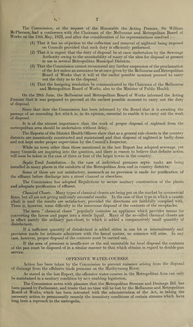 The Commission, at the request of the Honorable the Acting Premier, Sir William McPherson, had a conference with the Chairman of the Melbourne and Metropolitan Board of Works on the 15th May, 1923, and after due consideration of his representations resolved :— (1) That it has no objection to the collection and removal of nightsoil being imposed on Councils provided that such duty is efficiently performed. (2) That it is urgent that the duty of disposal be at once undertaken by the Sewerage Authority owing to the unsuitability of many of the sites for disposal at present in use in several Metropolitan Municipal Districts. (3) That the Commission cannot recommend any further suspension of the proclamation of the Act unless an assurance be at once given by the Melbourne and Metropolitan Board of Works that it will at the earlist possible moment proceed to carry out the duty as to the disposal. (4) That the foregoing resolution be communicated to the Chairman of the Melbourne and Metropolitan Board of Works, also to the Minister of Public Health. On the 29th June, the Melbourne and Metropolitan Board of Works informed the Acting Premier that it was prepared to proceed at the earliest possible moment to carry out the duty of disposal. Since that date the Commission has been informed by the Board that it is awaiting the passage of an amending Act which is, in its opinion, essential to enable it to carry out the work of disposal. it is of the utmost importance that the work of proper disposal of nightsoil from the metropolitan area should be undertaken without delay. The Deports of the District Health Officers show that as a general rule closets in the country districts are insanitarily constructed and maintained and that disposal of nightsoil is badly done and not kept under proper supervision by the Council’s Inspector. While no town other than those mentioned in the last Report has adopted sewerage, yet many Councils are inquiring into the question, and there is reason to believe that definite action will soon be taken in the case of three or four of the larger towns in the country. Septic Tank Installation.—In the case of individual premises septic tanks are being installed in many places in the outskirts of the Metropolitan Area and in country districts/ Some of these are not satisfactory, inasmuch as no provision is made for purification of the effluent before discharge into a street channel or elsewhere. The Commission has adopted Regulations to secure sanitary construction of the plants and adequate purification of effluent. Chemical Closets.—Many types of chemical closets are being put on the market by commercial firms, but al] are not giving uniformly successful results. In the case of that type in which a caustic alkali is used the results are satisfactory, provided the directions are faithfully complied with. There is, however, some difficulty in the innocuous disposal of the contents of the receptacles. The term “ chemical closet ” popularly connotes an appliance which provides means for converting the faeces and paper into a sterile liquid. Many of the so-called chemical closets are- in effect merely the ordinary pan-closet, to which is added a comparatively small quantity of disinfectant. If a sufficient quantity of disinfectant is added either in one lot or intermittently and provision made for intimate admixture with the faecal matter, no nuisance will arise. In any case, however, proper disposal of the contents must be carried out. If the area of premises is insufficient or the soil unsuitable for local disposal the contents of the pan must be disposed of in a similar manner to that which obtains in regard to double-pan service, OFFENSIVE WATER-COURSES. Action has been taken by the Commission to prevent nuisance arising from the disposal of drainage from the offensive trade premises on the Maribyrnong River. As stated in the last Report, the offensive water-courses in the Metropolitan Area can only be maintained in a sanitary condition by new enabling legislation. The Commission notes with pleasure that the Metropolitan Streams and Drainage Bill has been passed by Parliament, and trusts that no time will be lost by the Melbourne and Metropolitan Board of Works, which has been intrusted with the administration of the Act, in taking the necessary action to permanently remedy the insanitary conditions of certain streams which have long been a reproach to the metropolis.