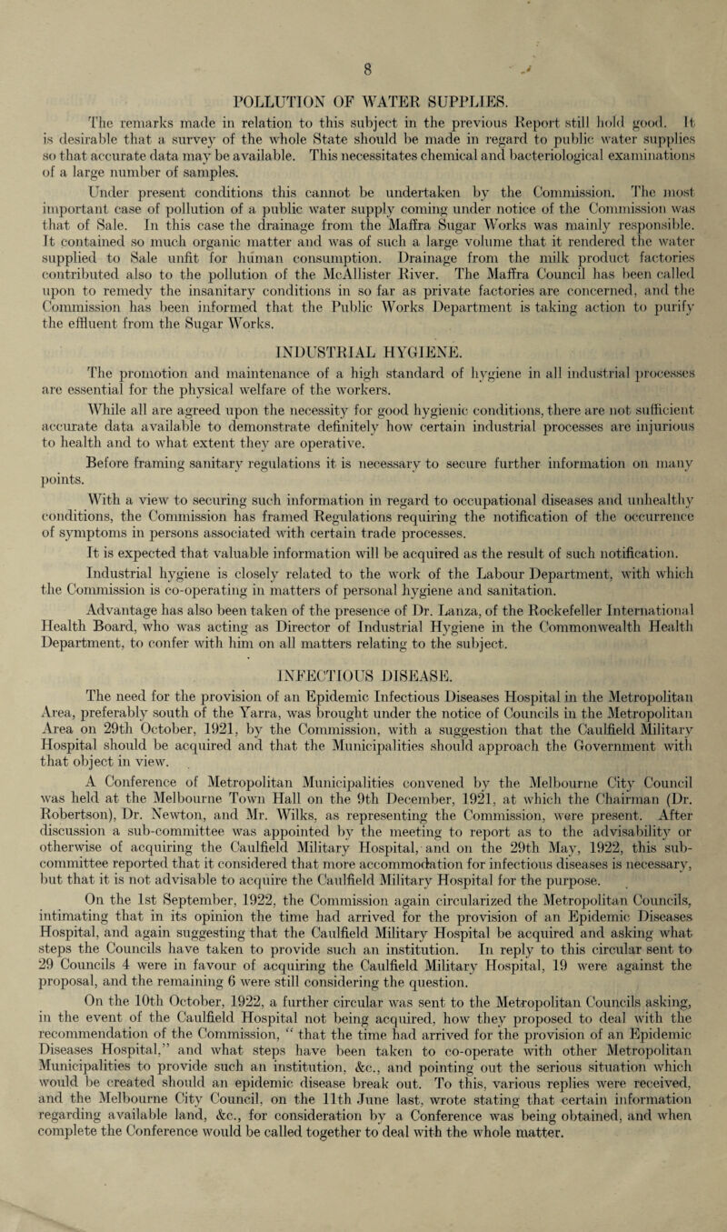 POLLUTION OF WATER SUPPLIES. The remarks made in relation to this subject in the previous Report still hold good. It is desirable that a survey of the whole State should be made in regard to public water supplies so that accurate data may be available. This necessitates chemical and bacteriological examinations of a large number of samples. Under present conditions this cannot be undertaken by the Commission. The most important case of pollution of a public water supply coming under notice of the Commission was that of Sale. In this case the drainage from the Maffra Sugar Works was mainly responsible. It contained so much organic matter and was of such a large volume that it rendered the water- supplied to Sale unfit for human consumption. Drainage from the milk product factories contributed also to the pollution of the McAllister River. The Maffra Council has been called upon to remedy the insanitary conditions in so far as private factories are concerned, and the Commission has been informed that the Public Works Department is taking action to purify the effluent from the Sugar Works. INDUSTRIAL HYGIENE. The promotion and maintenance of a high standard of hygiene in all industrial processes are essential for the physical welfare of the workers. While all are agreed upon the necessity for good hygienic conditions, there are not sufficient accurate data available to demonstrate definitely how certain industrial processes are injurious to health and to what extent they are operative. Before framing sanitary regulations it is necessary to secure further information on many points. With a view to securing such information in regard to occupational diseases and unhealthy conditions, the Commission has framed Regulations requiring the notification of the occurrence of symptoms in persons associated with certain trade processes. It is expected that valuable information will be acquired as the result of such notification. Industrial hygiene is closely related to the work of the Labour Department, with which the Commission is co-operating in matters of personal hygiene and sanitation. Advantage has also been taken of the presence of Dr. Lanza, of the Rockefeller International Health Board, who was acting as Director of Industrial Hygiene in the Commonwealth Health Department, to confer with him on all matters relating to the subject. INFECTIOUS DISEASE. The need for the provision of an Epidemic Infectious Diseases Hospital in the Metropolitan Area, preferably south of the Yarra, was brought under the notice of Councils in the Metropolitan Area on 29th October, 1921, by the Commission, with a suggestion that the Caulfield Military Hospital should be acquired and that the Municipalities should approach the Government with that object in view. A Conference of Metropolitan Municipalities convened by the Melbourne City Council was held at the Melbourne Town Hall on the 9th December, 1921, at which the Chairman (Dr. Robertson), Dr. Newton, and Mr. Wilks, as representing the Commission, were present. After discussion a sub-committee was appointed by the meeting to report as to the advisability or otherwise of acquiring the Caulfield Military Hospital, and on the 29th May, 1922, this sub¬ committee reported that it considered that more accommodation for infectious diseases is necessary, but that it is not advisable to acquire the Caulfield Military Hospital for the purpose. On the 1st September, 1922, the Commission again circularized the Metropolitan Councils, intimating that in its opinion the time had arrived for the provision of an Epidemic Diseases Hospital, and again suggesting that the Caulfield Military Hospital be acquired and asking what steps the Councils have taken to provide such an institution. In reply to this circular sent to 29 Councils 4 were in favour of acquiring the Caulfield Military Hospital, 19 were against the proposal, and the remaining 6 were still considering the question. On the 10th October, 1922, a further circular was sent to the Metropolitan Councils asking, in the event of the Caulfield Hospital not being acquired, how they proposed to deal with the recommendation of the Commission, “ that the time had arrived for the provision of an Epidemic Diseases Hospital,” and what steps have been taken to co-operate with other Metropolitan Municipalities to provide such an institution, &c., and pointing out the serious situation which would be created should an epidemic disease break out. To this, various replies were received, and the Melbourne City Council, on the 11th June last, wrote stating that certain information regarding available land, &c., for consideration by a Conference was being obtained, and when complete the Conference would be called together to deal with the whole matter.