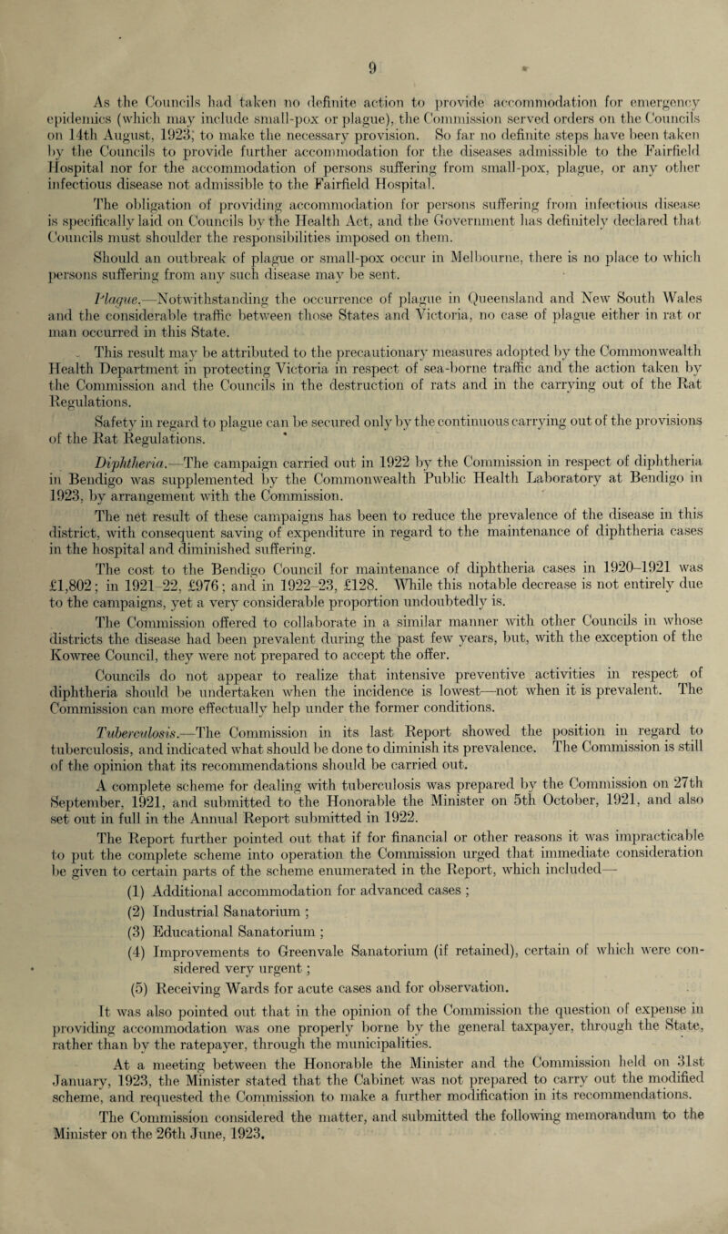 As the Councils had taken no definite action to provide accommodation for emergency epidemics (which may include small-pox or plague), the Commission served orders on the Councils on 14th August, 1923; to make the necessary provision. So far no definite steps have been taken by the Councils to provide further accommodation for the diseases admissible to the Fairfield Hospital nor for the accommodation of persons suffering from small-pox, plague, or any other infectious disease not admissible to the Fairfield Hospital. The obligation of providing accommodation for persons suffering from infectious disease is specifically laid on Councils by the Health Act, and the Government has definitely declared that Councils must shoulder the responsibilities imposed on them. Should an outbreak of plague or small-pox occur in Melbourne, there is no place to which persons suffering from any such disease may be sent. Plague,—Notwithstanding the occurrence of plague in Queensland and NewT South Wales and the considerable traffic between those States and Victoria, no case of plague either in rat or man occurred in this State. . This result may be attributed to the precautionary measures adopted by the Commonwealth Health Department in protecting Victoria in respect of sea-borne traffic and the action taken by the Commission and the Councils in the destruction of rats and in the carrying out of the Rat Regulations. Safety in regard to plague can be secured only by the continuous carrying out of the provisions of the Rat Regulations. Diphtheria— The campaign carried out in 1922 by the Commission in respect of diphtheria in Bendigo was supplemented by the Commonwealth Public Health Laboratory at Bendigo in 1923, by arrangement with the Commission. The net result of these campaigns has been to reduce the prevalence of the disease in this district, with consequent saving of expenditure in regard to the maintenance of diphtheria cases in the hospital and diminished suffering. The cost to the Bendigo Council for maintenance of diphtheria cases in 1920-1921 was £1,802; in 1921-22, £976; and in 1922-23, £128. While this notable decrease is not entirely due to the campaigns, yet a very considerable proportion undoubtedly is. The Commission offered to collaborate in a similar manner with other Councils in whose districts the disease had been prevalent during the past few years, but, with the exception of the Kowree Council, they were not prepared to accept the offer. Councils do not appear to realize that intensive preventive activities in respect of diphtheria should be undertaken when the incidence is lowest—not when it is prevalent. The Commission can more effectually help under the former conditions. Tuberculosis.—The Commission in its last Report showed the position in regard to tuberculosis, and indicated vdiat should be done to diminish its prevalence. The Commission is still of the opinion that its recommendations should be carried out. A complete scheme for dealing with tuberculosis was prepared by the Commission on 27th September, 1921, and submitted to the Honorable the Minister on 5th October, 1921, and also set out in full in the Annual Report submitted in 1922. The Report further pointed out that if for financial or other reasons it was impracticable to put the complete scheme into operation the Commission urged that immediate consideration lie given to certain parts of the scheme enumerated in the Report, which included— (1) Additional accommodation for advanced cases ; (2) Industrial Sanatorium ; (3) Educational Sanatorium ; (4) Improvements to Greenvale Sanatorium (if retained), certain of which were con¬ sidered very urgent; (5) Receiving Wards for acute cases and for observation. It was also pointed out that in the opinion of the Commission the question of expense in providing accommodation was one properly borne by the general taxpayer, through the State, rather than by the ratepayer, through the municipalities. At a meeting between the Honorable the Minister and the Commission held on 31st January, 1923, the Minister stated that the Cabinet was not prepared to carry out the modified scheme, and requested the Commission to make a further modification in its recommendations. The Commission considered the matter, and submitted the following memorandum to the Minister on the 26th June, 1923.