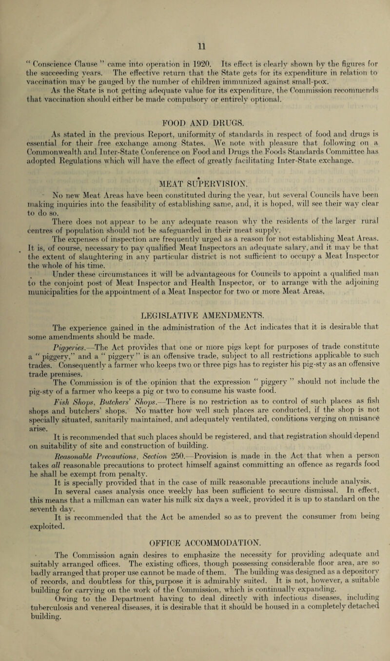 “ Conscience Clause ” came into operation in 1920. Its effect is clearly shown by the figures for the succeeding years. The effective return that the State gets for its expenditure in relation to vaccination may be gauged by the number of children immunized against small-pox. As the State is not getting adequate value for its expenditure, the Commission recommends that vaccination should either be made compulsory or entirely optional. FOOD AND DRUGS. As stated in the previous Report, uniformity of standards in respect of food and drugs is essential for their free exchange among States. We note with pleasure that following on a Commonwealth and Inter-State Conference on Food and Drugs the Foods Standards Committee has adopted Regulations which will have the effect of greatly facilitating Inter-State exchange. MEAT SUPERVISION. ~ No new Meat Areas have been constituted during the year, but several Councils have been making inquiries into the feasibility of establishing same, and, it is hoped, will see their way clear to do so. There does not appear to be any adequate reason why the residents of the larger rural centres of population should not be safeguarded in their meat supply. The expenses of inspection are frequently urged as a reason for not establishing Meat Areas. It is, of course, necessary to pay qualified Meat Inspectors an adequate salary, and it may be that the extent of slaughtering in any particular district is not sufficient to occupy a Meat Inspector the whole of his time. Under these circumstances it will be advantageous for Councils to appoint a qualified man to the conjoint post of Meat Inspector and Health Inspector, or to arrange with the adjoining municipalities for the appointment of a Meat Inspector for two or more Meat Areas. LEGISLATIVE AMENDMENTS. The experience gained in the administration of the Act indicates that it is desirable that some amendments should be made. Piggeries.—The Act provides that one or more pigs kept for purposes of trade constitute a “ piggery,” and a “ piggery ” is an offensive trade, subject to all restrictions applicable to such trades. Consequently a farmer who keeps two or three pigs has to register his pig-sty as an offensive trade premises. The Commission is of the opinion that the expression c‘ piggery ” should not include the pig-sty of a farmer who keeps a pig or two to consume his waste food. Fish Shops, Butchers’ Shops—There is no restriction as to control of such places as fish shops and butchers’ shops. No matter how well such places are conducted, if the shop is not specially situated, sanitarily maintained, and adequately ventilated, conditions verging on nuisance arise. It is recommended that such places should be registered, and that registration should depend on suitability of site and construction of building. Reasonable Precautions, Section 250.—Provision is made in the Act that when a person takes all reasonable precautions to protect himself against committing an offence as regards food he shall be exempt from penalty. It is specially provided that in the case of milk reasonable precautions include analysis. In several cases analysis once weekly has been sufficient to secure dismissal. In effect, this means that a milkman can water his milk six days a week, provided it is up to standard on the seventh day. It is recommended that the Act be amended so as to prevent the consumer from being exploited. OFFICE ACCOMMODATION. The Commission again desires to emphasize the necessity for providing adequate and suitably arranged offices. The existing offices, though possessing considerable floor area, are so badly arranged that proper use cannot be made of them. The building was designed as a depository of records, and doubtless for this, purpose it is admirably suited. It is not, however, a suitable building for carrying on the work of the Commission, which is continually expanding. Owing to the Department having to deal directly with infectious diseases, including tuberculosis and venereal diseases, it is desirable that it should be housed in a completely detached building.