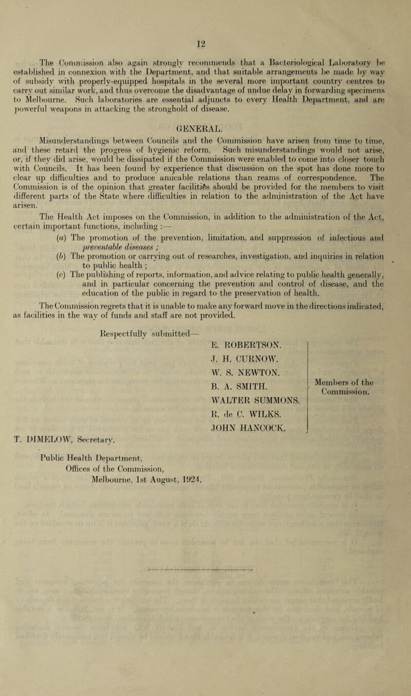 The Commission also again strongly recommends that a Bacteriological Laboratory be established in connexion with the Department, and that suitable arrangements be made by way of subsidy with properly-equipped hospitals in the several more important country centres to carry out similar work, and thus overcome the disadvantage of undue delay in forwarding specimens to Melbourne. Such laboratories are essential adjuncts to every Health Department, and are powerful weapons in attacking the stronghold of disease. GENERAL. Misunderstandings between Councils and the Commission have arisen from time to time, and these retard the progress of hygienic reform. Such misunderstandings would not arise, or, if they did arise, would be dissipated if the Commission were enabled to come into closer touch with Councils. It has been found by experience that discussion on the spot has done more to clear up difficulties and to produce amicable relations than reams of correspondence. The Commission is of the opinion that greater facilities should be provided for the members to visit different parts of the State where difficulties in relation to the administration of the Act have arisen. The Health Act imposes on the Commission, in addition to the administration of the Act, certain important functions, including :— (a) The promotion of the prevention, limitation, and suppression of infectious and preventable diseases ; (b) The promotion or carrying out of researches, investigation, and inquiries in relation to public health ; (c) The publishing of reports, information, and advice relating to public health generally, and in particular concerning the prevention and control of disease, and the education of the public in regard to the preservation of health. The Commission regrets that it is unable to make any forward move in the directions indicated, as facilities in the way of funds and staff are not provided. Re spec t fully s ub mitt e d— T. DIMELOW, Secretary. E. ROBERTSON. J. H. CURNOW. W. S. NEWTON. B. A. SMITH. WALTER SUMMONS. R, de C. WILKS. JOHN HANCOCK. Members of the Commission. j Public Health Department, Offices of the Commission, Melbourne, 1st August, 1924.