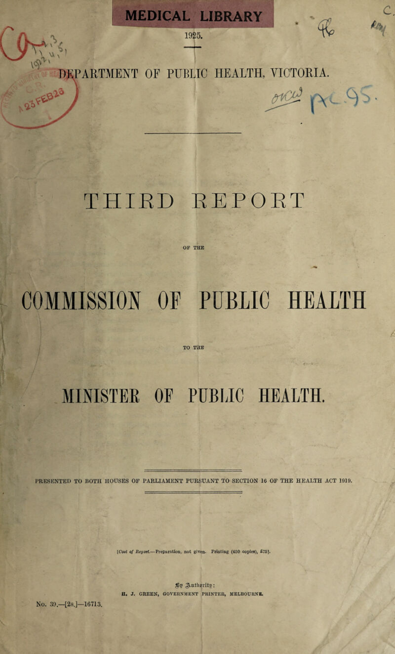 MEDICAL LIBRARY 1925. & DEPARTMENT OF PUBLIC HEALTH, VICTORIA. A § A THIRD REPORT OF THE COMMISSION OP PUBLIC HEALTH TO THE i\ f»' ' lx* v,_ MINISTER OF PUBLIC HEALTH. PRESENTED TO BOTH HOUSES OF PARLIAMENT PURSUANT TO SECTION 16 OF THE HEALTH ACT 1919. [Cost of Report.—Preparation, not given. Printing (450 copies), £75]. $p gUtlurritp: H. J. GREEN, GOVERNMENT PRINTER, MELBOURNE. No. 30.—[2sJ—16713.